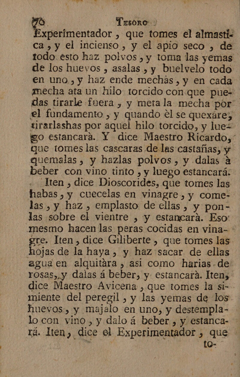 MI A mad Y qe Tesoro Experimentador , que tomes el almasti. ca , y el incienso , y el apio seco , de todo. esto haz polvos , y toma las yemas de los huevos , asalas , y buelvelo todo en uno, y haz ende mechas , y en cada mecha ata un hilo torcido conque pue» das tirarle fuera , y meta la mecha por el fundamento , y quando el se quexáre; urarlashas por aquel hilo torcido, y luez go estancaráa. Y dice Maestro Ricardo,* que tomes las cascaras de las castañas, y gquemalas , y hazlas polvos, y dalas a beber con vino tinto , y luego estancará: _Tten , dice Dioscorides, que tomes las habas , y cuecelas en vinagre , y come- las , y haz , emplasto de ellas , y pon- las sobre el vientre , y estancara. Eso: mesmo hacen las peras cocidas en vina- * ere. Iten, dice Giliberte , que tomes las. hojas de la haya , y haz sacar de ellas agua en alquitára , asi como harias. de rosas». y dalas á beber, y estancará. Itens: dice Maestro Avicena , que tomes la si- miente del peregil , y las yemas de los - huevos, y majalo en uno, y destempla- lo con vino, y dalo á beber , y estanca- rá. len, dice el Experimentador , que di ) | to-