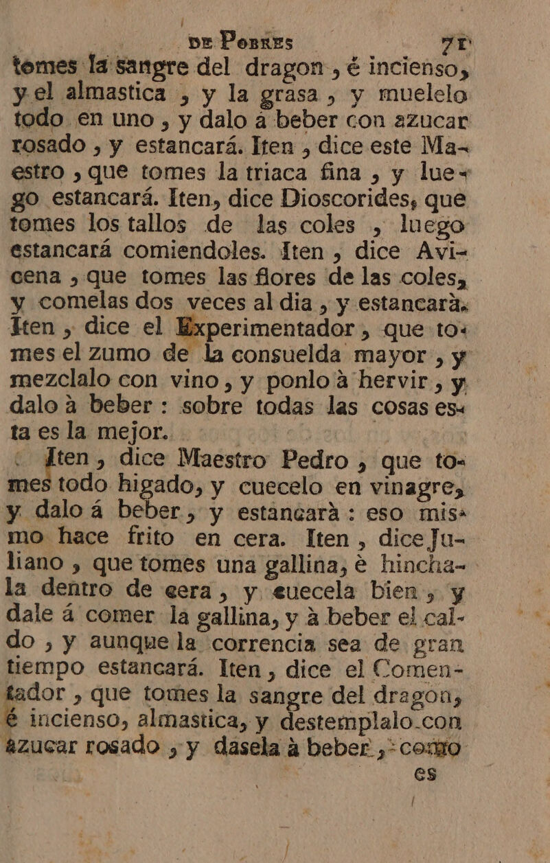 / , MD 7r tomes la sangre del dragon, é incienso, y el almastica , y la grasa , y muelelo todo en uno , y dalo a beber con azucar rosado , y estancará. lten , dice este Ma- estro , que tomes la triaca fina ) y luex go estancará. Iten, dice Dioscorides, que tomes los tallos de las coles , luego estancará comiendoles. ten , dice Avi- cena , que tomes las flores de las coles, y comelas dos veces al dia , y estancará, Ften , dice el Experimentador , que to: mes el zumo de la consuelda mayor , y mezclalo con vino, y ponlo a hervir, y: dalo a beber : sobre todas las cosas es ta es la mejor. it ob : mE » dice Maestro Pedro , que to= mes todo higado, y cuecelo en vinagre, y daloá beber, y estancará : eso miss mo hace frito en cera. lten , dice Ju- liano , que tomes una gallina, e hincha- la dentro de eera, y. euecela bien , y dale á comer la gallina, y a beber el cal- do ) y aunque la correncia sea de gran tiempo estancará. lten , dice el Comen- tador , que tomes la sangre del dragon, é incienso, almastica, y destemplalo-con azucar rosado , y dasela a beber ,+como es /