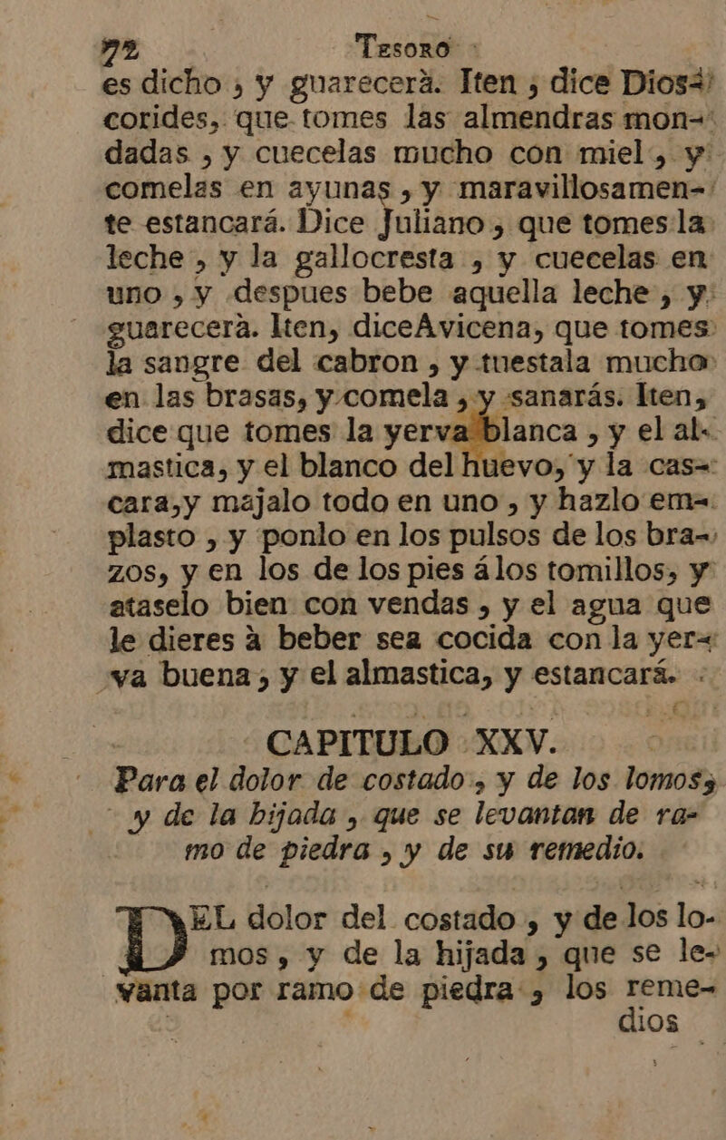 es dicho , y guarecerá. Tten , dice Dios4' corides, que. tomes las almendras mon= dadas , y cuecelas mucho con miel, y comelas en ayunas , y maravillosamen=' te estancará. Dice Voliána » que tomes la. leche, y la gallocresta , y cuecelas en uno , y despues bebe aquella leche , y. guarecera. lten, diceAvicena, que tomes la sangre del cabron , y tuestala mucha en las brasas, y.comela Abancay Iten, dice que tomes la yerva blanca , y el al. mastica, y el blanco del huevo, y la cas=: cara,y majalo todo en uno , y hazlo em plasto , y ponlo en los pulsos de los bra= zos, y en los de los pies álos tomillos, y ataselo bien con vendas , y el agua que le dieres a beber sea cocida con la yer= va buena, y el almastica, y estancará. : ; CAPITULO XXV. Para el dolor de costado.» y de los lomos5 y de la bijada , que se levantan de ra- mo de piedra , y de su remedio. EL dolor del costado , y de los lo- | mos , y de la hijada , que se le- «anta por ramo de piedra , los a | 108
