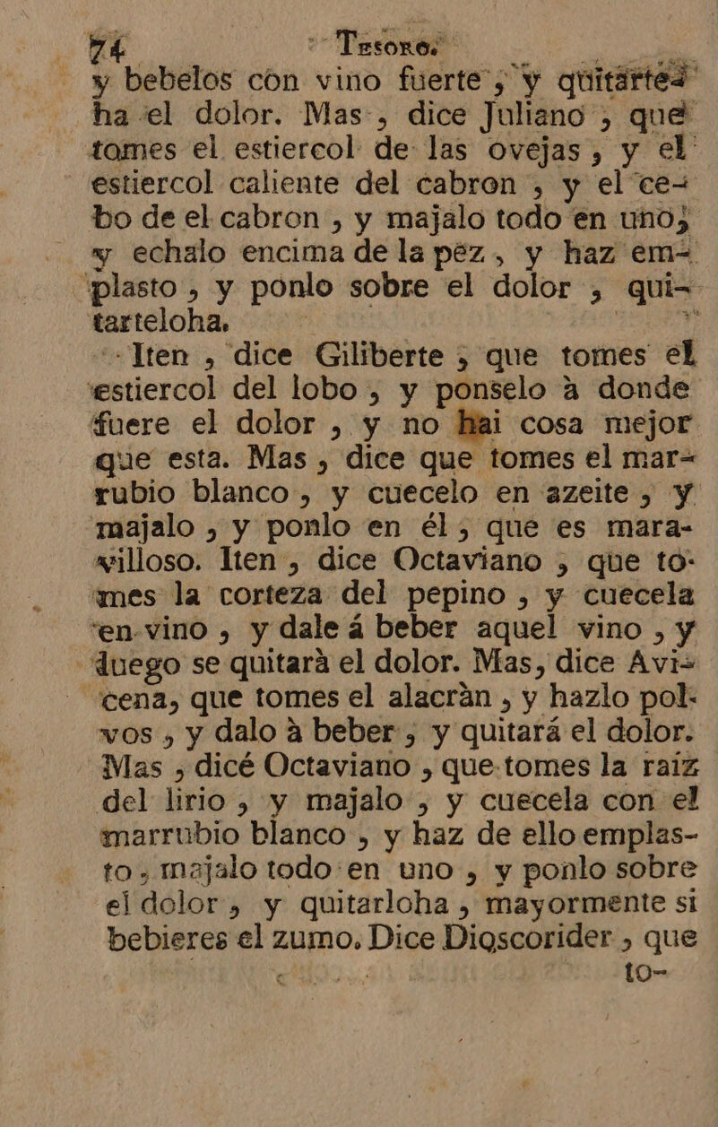 7d Tesoros y bebelos cón vino fuerte”, y quitartes ha «el dolor. Mas:, dice Juliano y, que tomes el estiercol de las Ovejas, y el: estiercol caliente del cabron , y el ceW bo de el cabron , y majalo todo en uno) y echalo encima de la pez, y haz em- 'plasto , y ponlo sobre el dolor , quie tarteloha, | : -lten , dice Giliberte 5 que tomes el stiercol del lobo , y ponselo a donde fuere el dolor , y no hai cosa mejor que esta. Mas , dice que tomes el mar= rubio blanco, y cuecelo en azeite , y majalo , y ponlo en él, que es mara- willoso. Iten , dice Octaviano , que to: “mes la corteza del pepino , y cuecela 'en-vino , y dale á beber aquel vino » y -duego se quitara el dolor. Mas, dice Avi- - 'cena, que tomes el alacrán , y hazlo pol- wos , y dalo a beber, y quitará el dolor. Mas , dicé Octaviano , que-tomes la raiz del lirio , y majalo , y cuecela con el marrubio blanco , y haz de ello emplas- to, majalo todo:en uno , y ponlo sobre el dolor » y quitarloha , mayormente si bebieres el zumo. Es. Dioscorider , que au to-