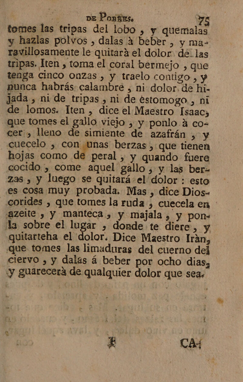 tomes las tripas del lobo ) y quemalas y hazlas polvos , dalas 4 beber , y ma= ravillosamente le quitará el dolor. de. las tripas. Iten , toma el coral bermejo , que tenga cinco Onzas , y traelo contigo, y nunca habrás calambre , ni dolor. de hi- jada , ni de tripas , ni de estomogo, ni. de lomos. Iten , dice el Maestro Isaac, que tomes el gallo viejo , y ponlo A co- cer , lleno de simiente de azafrán , y cuecelo , Dl, berzas , que tienen hojas como de peral , y quando fuere cocido , come aquel gallo , y las ber- zas y y luego se quitará el dolor : esto es cosa muy probada. Mas , dice Dios- _corides , que tomes la ruda , cuecela en “azelte , y manteca , y majala , y pon= la sobre el lugar , donde te diere >» y quitarteha el dolor. Dice Maestro Irán que tomes las limaduras del cuerno de ciervo , y dalas á beber por ocho dias, ¡y guarecera de qualquier dolor que sea,