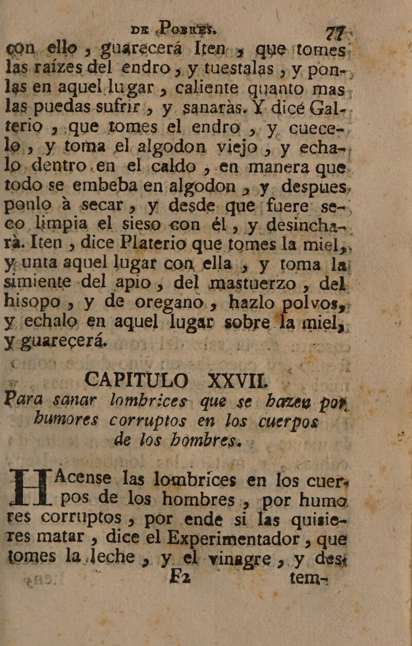 , DE «Pozx55. TP con..ello , guarecerá Ítems que tomes: las raízes del endro , y tuestalas , y, pon”, las en aquel lugar , caliente quanto mas. las puedas sufrir:, y sanaras. Y dicé Gal.. terio ,.que tomes el endro ,. y, cuece=, lo. , y toma el algodon viejo , y echa»; lo, dentro .en el caldo ,.en manera que. todo se embeba en algodon ,. y. despues, ponlo a secar , y desde. que: fuere: se-=: co. limpia el sieso con él , y. desincha-. rá. Iten , dice Platerio que tomes la miel, y. unta aquel lugar con ella, y toma laj simiente del apio, del mastuerzo , del. hisopo , y de oregano, > pesa Ap y ¿echalo en aquel lugar sobre la miel;. y guarecerá. RES, Ri br ect CAPITULO: XXVI o Para sanar lombrices. que se. bazey poñ. humores corruptos en los cuerpos - de los hombres. O «las lombrices en los cuers pos de los hombres ., por huma tes corruptos 3 por ende si las quisie- Tes matar , dice el Experimentador , que tomes la leche , y el vinagre ,. y desi ao] +” ERA fed pa Y