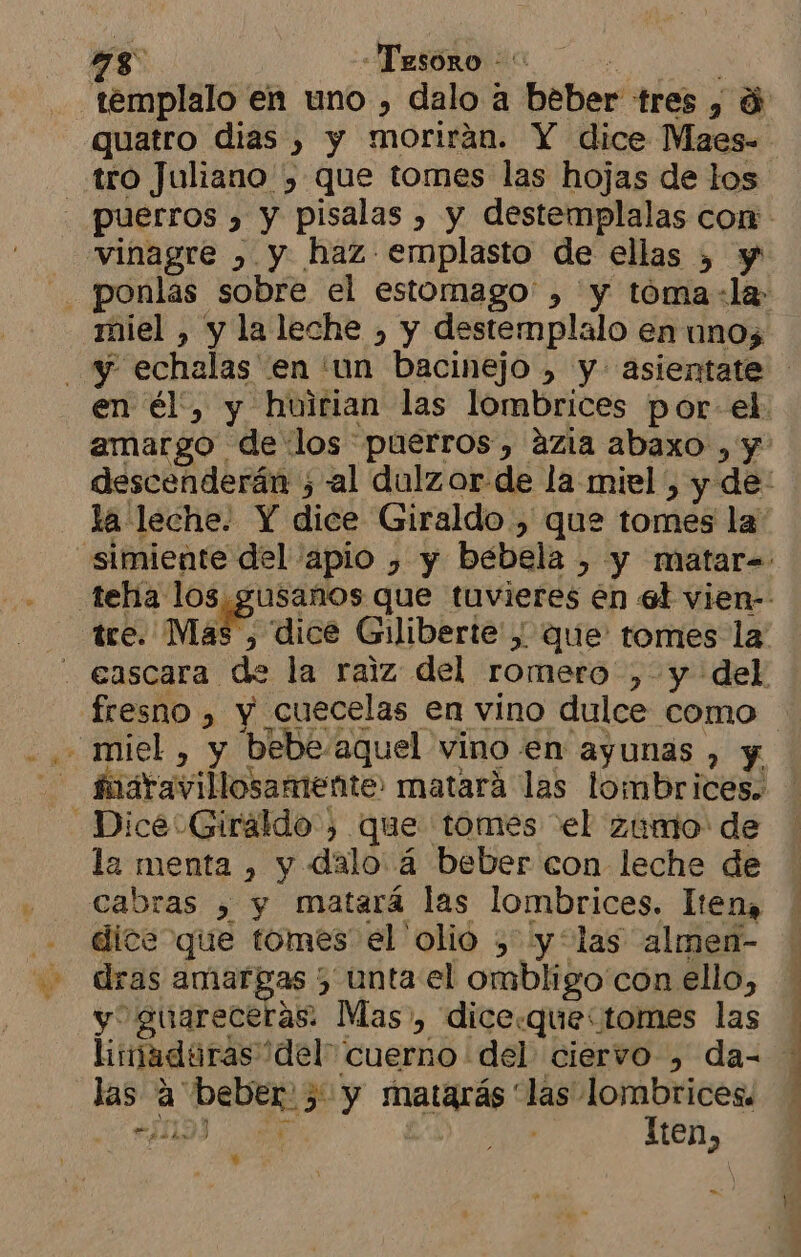 tro Juliano , que tomes las hojas de los vinagre » y haz emplasto de ellas , y miel , y la leche , y destemplalo en unos 4 - miel , y bebe.aquel vino en ayunas , y fnaravillosamente: matará las lombrices. Dice Giraldo, que tomes el zumo de la menta , y dalo á beber con leche de cabras , y matará las lombrices. lten, dice que tomes el olio , y*las almen- dras amargas ; unta el ombligo con ello, y guareceras: Mas», dice.quectomes las limaduras del cuerno del ciervo , da- las a beber. > y matarás “las lombrices. IS | a Tten, y me ) y j