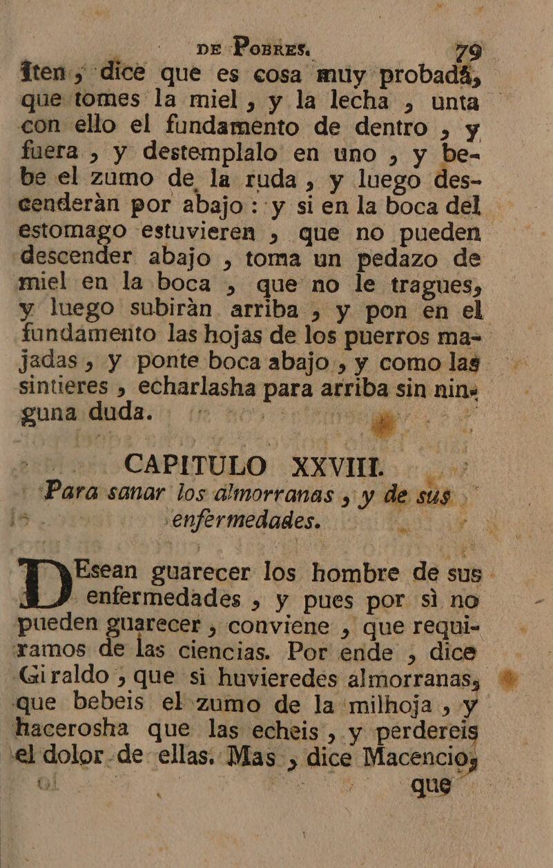 Tten, dice que es cosa muy probada, que tomes la miel , y la lecha , unta con ello el fundamento de dentro , y fuera , y destemplalo en uno , y be- be el zumo de la ruda , y luego des- cenderan por abajo : y si en la boca del estomago estuvieren , que no pueden descender abajo , toma un pedazo de miel en la boca , que no le tragues, y luego subirán arriba , y pon en el fundamento las hojas de los puerros ma= jadas , y ponte boca abajo, y como las sintieres , echarlasha para arriba sin nin. gunardauda. (1 no) +00 Mz CAPITULO XXVII. “Para sanar los almorranas y y de sus z enfermedades. Dz guarecer los hombre de sus - 34Y enfermedades , y pues por si no pueden guarecer , conviene , que requi- amos de las ciencias. Por ende , dice Giraldo , que si huvieredes almorranas; que bebeis el zumo de la milhoja , y hacerosha que las echeis ,.y perdereis €el dolor de ellas. Mas , dice Macencioy 5 ES ¿ ains ¿ que cs ha 1 e