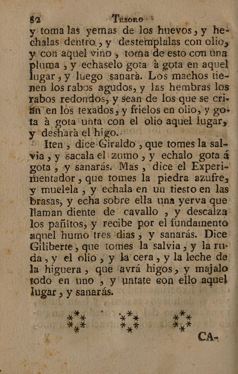 y toma las yemas de los huevos, y he= chalas dentro , y destemplalas con olioy y 'coñ aquel vino , toma de esto con úna luma , y echaselo gota “a gota en aquel ugar , y luego «sanara. Los machos tie- nen los rabos agudos, y las hembras los rabos redondos, y sean de los que se Cri- án'en los texados , y frielos en olio, y go- ta A gota unta con el olió aquel lugar, y deharaie HBO cos A - + Tten', dice-Giraldo , que tomes la sal» via , y sacala el zumo , y echalo gota 4 gota , y sanarás. Mas ,' dice el Experi- mentador', que tomes la piedra azufre, y muelela , y echala en un tiesto en las brasas, y echa sobre ella una yerva que llaman diente de cavallo , y descalza los pañitos, y recibe por el fundamento aquel humo tres dias 3 y sanarás. Dice Giliberte, que tomes la salvia, y la ru- da, y el olio , y la cera, y la leche de la higuera , que 'avrá higos, y majalo todo en uno >, y untate con ello aquel lugar , y sanarás. A y ce EA : pl s, CA-