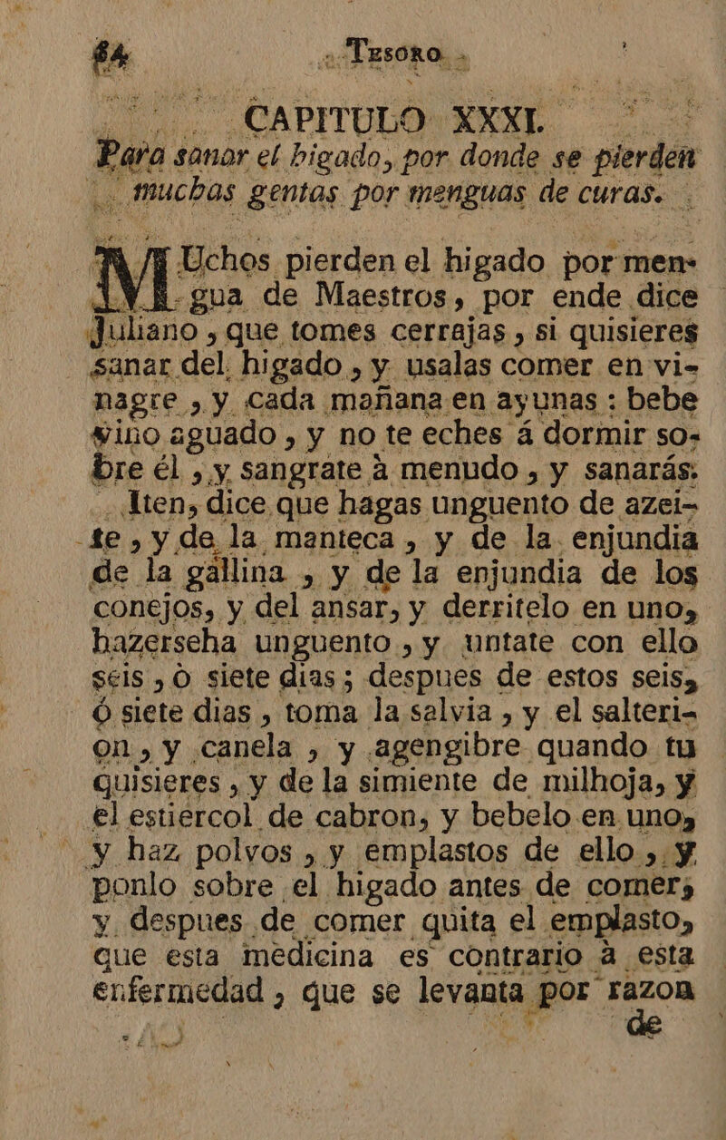 CAPITULO XXXL TO poo sanor el higado, por donde se pierden | ¿muchos .géntas por menguas de CUrAS. Uchos pierden el higado por men- «gua de Maestros, por ende dice Juliano , Que tomes cerrajas , si quisieres - sanar del. higado , y usalas comer en vi- ee da cada ¡nAñana; en ayunas : bebe LIE e haserseha, unguento ; y “untate con ele sels , O siete dias ; despues de estos seisa Óó siete dias , toma la salvia , y el salteri= on») Y. canela , y agengibre. quando. tu quisieres , y de la simiente de milhoja, y el estiercol de cabron, y bebelo en. UNO» ponlo sobre el higado antes de comer; y despues de comer quita el. emplasto, que esta medicina es contrario a esta enfermedad 7 que se levanta P0 0 ea E neo e » :