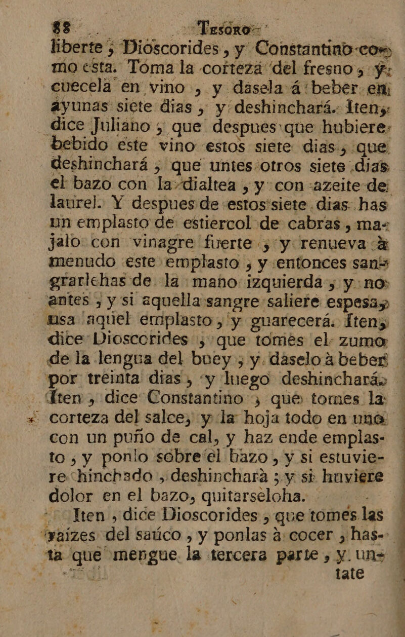 qe... TESORO = | liberte ) Dioscorides , y Constantinb-cow mo esta. Toma la cortezá del fresnos y; cuecela en vino , y dasela á:beber. em ayunas siete dias , y deshinchará.. Iteny: _dice Juliano y que despues:que hubiere: bebido este vino estos siete dias, que deshinchará , que untes:otros siete dias laurel. Y despues de «estos'siete. dias. has un emplasto de estiercol de cabras , ma jalo con vinagre fuerte , y renueva % menudo este emplasto , y entonces sans grarlehas de. la mano: izquierda, y no; antes , y si aquella sangre saliere espesaz isa aquel emplasto ,'y guarecerá. Íten; dicte Diosccrides , que tomes el. zumo» de la lengua del buey , y. daselo 4 beber Ten, dice Constantino 3 que tomes la: corteza del salce, y la: hoja todo en vaó con un puño de cal, y haz ende emplas- to 5, y ponlo sobre'el bazo, y si estuvie- re hinchado ,.deshinchara ;.y si huviere dolor en el bazo, quitarseloha. —- ten , dice Dioscorides , gue tomes las ta que mengue. la tercera parte , y. uns «8 | tate