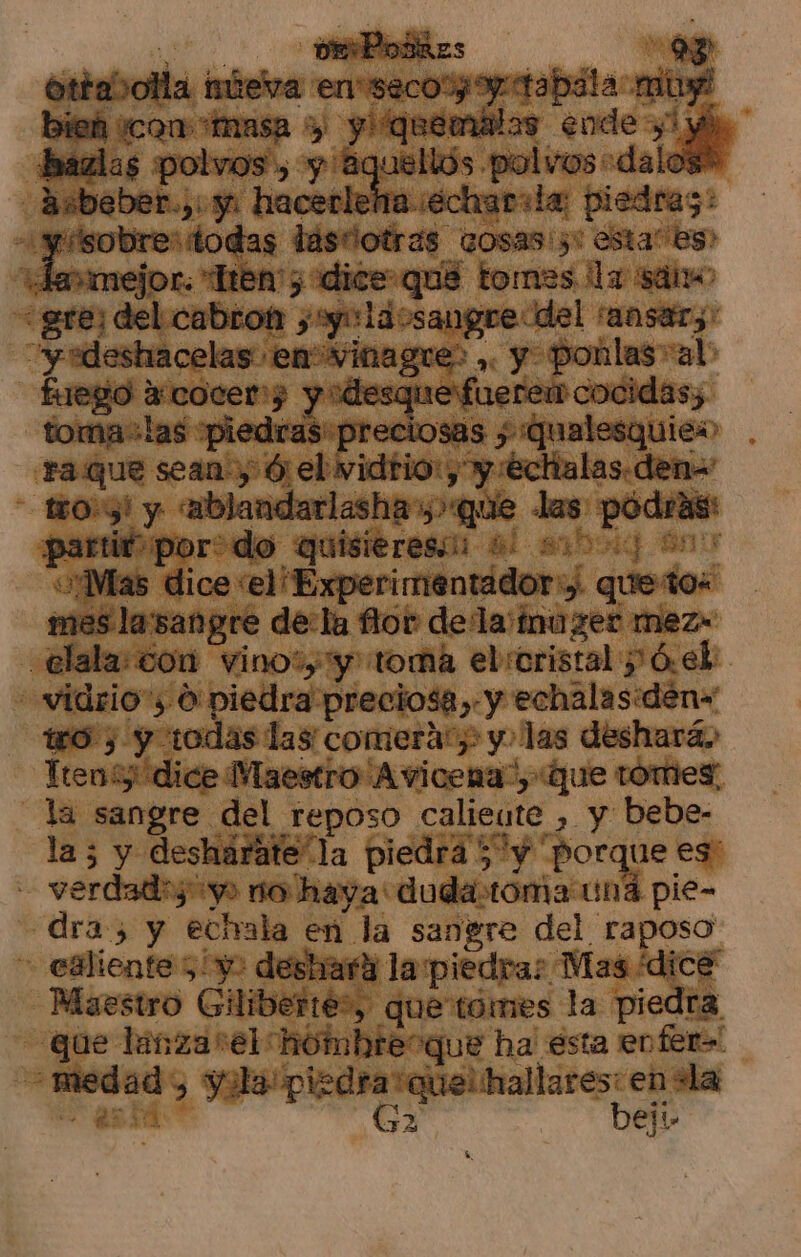 ottabotla miteva en'seco-yoy tabla mini bieh cow masa y y! quemálas ende yl y bazlas polvos, y Aguellds polvos-dalos* ta..écharila; piedras: sobre: todas tastiotras cosas:;: esta” es» ammejor. Tena; dice que tomes la sá fuego a3:cocer7 y “desque fuerem cocidas; tomaslas piedras preciosas ; Qualesquiew “¡Mas dice el Experimentádor:y. que to tro, y todas las comera:) y. las deshará, Ten dice Maestro Avicena”, que tómes. la sangre del reposo calieute , y bebe- la 5 y desharate la piedra 5 “y porque es dra, y ecivala en la sangre del raposo Maestro Giliberte?, que tómes la piedra 32 bel!