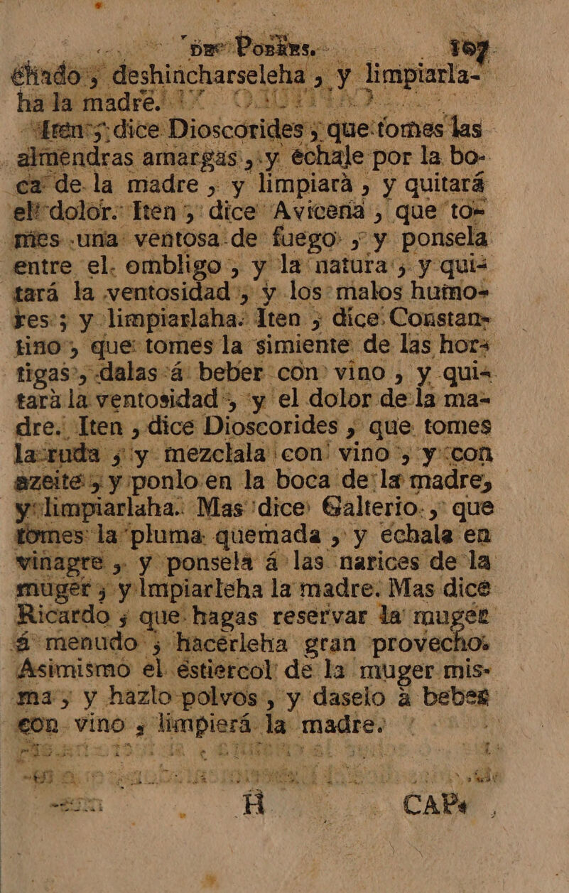 ES “canti do. 157. Hado', deshincharseleha . E limplarla- | ha la madre ELA. DIDTIEA ren 5: dice: Dioscorides; ; que: fomes las almendras amargas, y échale por la bo- ca de. la madre , y limpiará , &gt; y quitará elicdolor.: Hen 5: dice Avicena , que to= mies una: ventosa de fuego y y ponsela entre el. ombligo, $ la natura'; y quis tará la wventosidad , y los: malos hutno=- res:; y limpiarlaha. lten &gt; dice: Constan» Hino) que: tomes la simiente. de las hors tigas», dalas:á beber con vino , y quis tara la ventosidad *, 'y el dolor dela ma- dre. Tten &gt; dice Dioscorides , que tomes ruda y y. mezclala'con' vino ') y::con azeite 5 y. ¡ponlo en la boca de: ¡la madre, y limpiarlaha: Mas dice Galterio. ,' : que tomes: la pluma: quemada , y échala en vinagre &gt; y ponsela á las narices de la muger y «y impiarleha la madre. Mas dice Ricardo j que: hagas reservar la Tau; a “¿ menudo ; hacerleha gran provecf ¡Asimismó a éstiercol de la muger dls ma, y hazlo polvos, y daselo a bebeg S dl vino 3 dedo da: madre. pas ao * 2? NA e NS SS sesautss LLES LOA í Eds A o... A CA