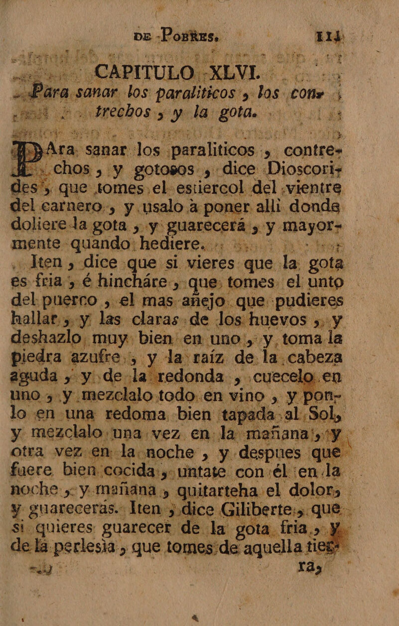 DE: Portas. E is Mi - CAPITULO ' XLVL. cfr cias, los: paralíticos'y: las: Lo Sl ateahos &gt; ye la gotas. : ES q A ra. sanar. dos ¿paraliticos SOMÍEOS E» Chos , y gotosos , dice Dioscoris 5% qui e tomes, el estiercol del .vientre del carnero. &gt; y usalo a poner alli donde dolierela gota , y: guarecerá. y ocn: mente quando: hediere.. +: :..' Jten , dice que si vieres que la gota es fria, é hincháre que: | tomes el unto del. puesno , el mas añejo. que pudieres hallar, y: las claras de los huevos », y deshazlo. muy bien en. Uno , y, toma la piedra. azufre, y. la raíz. de la cabeza guda y Yo de la' redonda. &gt; dl, uno , y mezclalo todo..en vino. &gt; y pon” lo en una redoma bien tapada. al Sol, y mezclalo una vez en la mañana: e 8 otra vez.en- la noche, y despues que fuere, bien. cocic ante con: él enla : noche , y mañ ? ce y guarecerás.: H ten: Sá si quieres guarecer de la g de la ANA &gt; que tomes! de aquella tie dí a