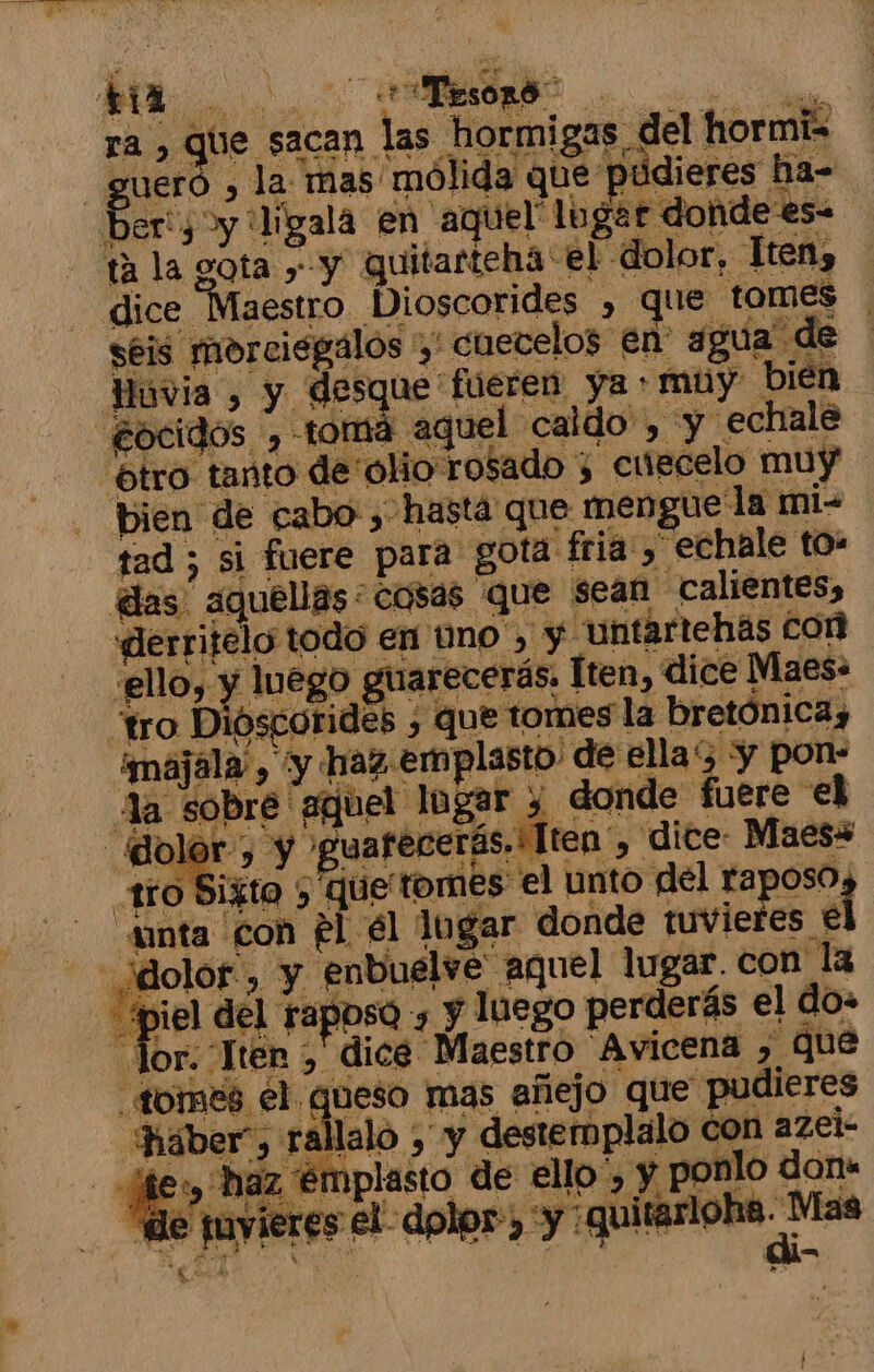 ra , que sacan las mad A hormigas del hormiz Ber: y 'ligala en aquel logar donde es. ta la gota &gt; y quitarteha el dolor, Hten, dice Maestro Dioscorides , que tomes | Huvia &gt; y desque * fueren ya + muy bien “ocidos , tomá aquel caldo , y echale “ótro tanto de'olio rosado 3 cuúscelo muy tad ; si fuere para gota fria , echale to: das aquéllas: cosas que sean calientes, .«derritelo todo en uno', y untartehas Con ello, y luego guarecerás. Iten, dice Maes» tro Dioscorides ¿ que tomes la bretónica, majala”, y haz emplasto. de ella y pon- Aa sobre aquel lugar y donde fuere el ¿dolor-, y guarecerás. Tten', dice: Maes+ anta con él él logar donde tuviefes € iel del raposo , y luego perderás el do: , dice Maestro Avicena , qué queso mas añejo que pudieres lalo ¿ y destemplalo con azei- y haz € iplasto de ello”, y ponlo don» Jor. Ter &gt; Hháber”, Y o tl