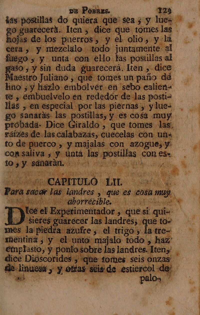 vz Posñres. 128 o Dr Para sacar las landres , que es cosa muy. E o rrérible D:: el Experimentador , que si. quis “Siere$ gpuarecer las landrés; que to» mes la piedra azufre, el trigo y la tre- sientina , y el unta majalo todo , haz' emplasto, y ponlo sobre las landres. Iteny' dice Dioscorides, que tomes seis onzas: de-linuesá y y otías séis de .estiercol de;