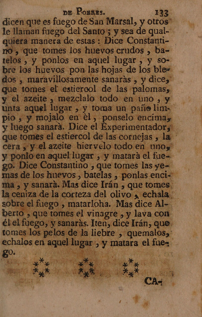 dicen'que es fuego de San Marsal, y otros. le llaman fuego del Santo 5 y sea de qual- | ran: de estas hc ¡Constamti- | telos , , da ponlos en aquel. logar &gt; $ y so= bre los huevos pon l: las; hojas de los blew dos, maravillosamente 'sanaráas , y dicez” que tomes sel estiercol de las *palomas», y el azeite , me: ¿clalo todo « en uno , e. unta aquel lugar , y tom: ño lim- - pio , y mojalo en él. &gt; ponselo encimay y luego. sanara. Dice el Experimentadors nes el estiercol ; ps pde de e e ra yy el azeite. hiervelo to go. Dice 'onstantino - PE que tomes Pro: ye= de | s hue vos, batelas ,-: ponlas. enci= $ sanará. Mas dice Irán, que tomes. la ceniza « .9. corteza del olivo , echala. bre el fuego, &gt; matarloha. Mas dice Al- berto » que tomes el vinagre , y lava con A 20, y sanarás. Tten, dice Irán, que. ajo ia | co liebre ,: “quemalos)' e YO matara el nal