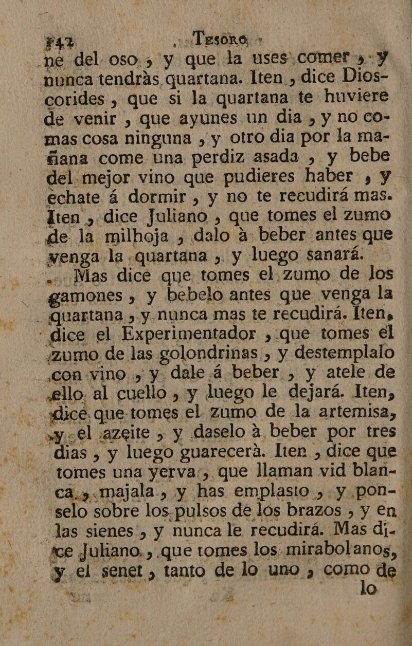 FAZ ¿TESORO &gt; | -ne del oso., y que la uses. comet --y «nunca tendrás quartana. lten. , dice Dios- corides , que si la quartana te huviere de venir , que ayunes un dia , y no co- mas cosa ninguna , y otro dia por la ma- filana come una perdiz asada , y bebe del:mejor vino que pudieres haber , y echate á dormir , y no te recudirá mas. ten , dice Juliano , que tomes el zumo de la milhoja , dalo a beber antes que renga la .quartana , y luego sanará. 2. Mas dice que tomes el,zumo de los qgamones , y bebelo antes que venga la Quartana &gt; y Nunca mas te recudirá. lten, dice el Experimentador ,.que tomes el ¿zumo de las golondrinas, y destemplalo con vino y y dale 4 beber , y atele de «ello. al cuello , y luego le dejará. ten, «dice. que. tomes el zumo de la artemisa, - y el jazeite &gt; y daselo a, beber por tres dias , y luego guarecerá. lten , dice que tomes una yerva:, que llaman vid blan- ca, majala, y has emplasto ,.y.pon- - selo sobre los.pulsos de los brazos , y en las sienes , Y nunca le recudirá. Mas di ¡ce Juliano.) que tomes los mirabolanos, iS y. el senet , tanto de lo uno ¿ como de e. « 'D 24 6 3 p &gt; d e al e - PEA ' de pde k , 4 ' , ' A Ñ ' , . Al 1