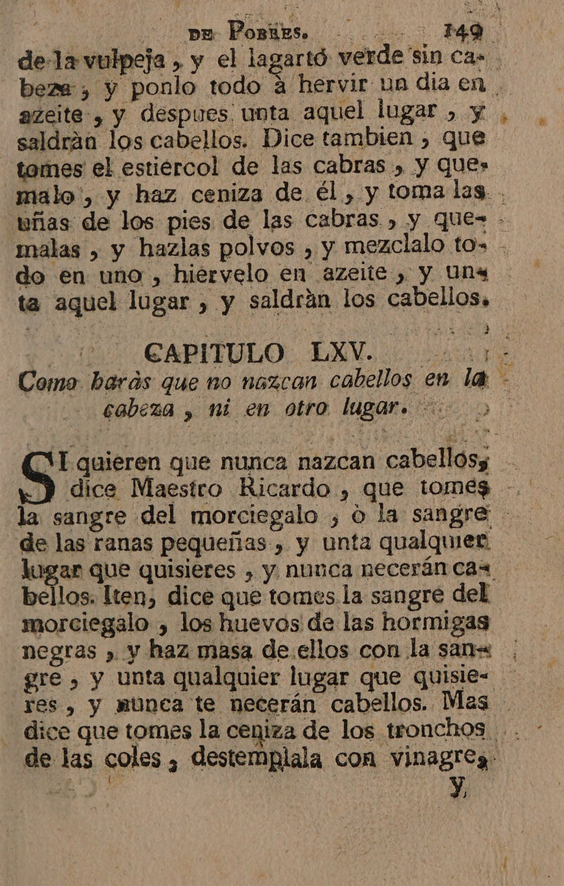 ] pm Porres... 49 de-1a vulpeja , y el lagartó verde sin ca» . beze:, y ponlo todo á hervir un dia en . azeite-, y despues. unta aquel lugar , y, saldrán los cabellos. Dice tambien , que tomes el estiercol de las cabras , y ques malo', y haz ceniza de él , y toma las. . uñas de los pies de las cabras , y qQue- - malas » y hazlas polvos , y mezclalo tos . do en uno , hiervelo en azeite , y Uns ta aquel lugar , y saldrán los cabellos, So CAPITBLO: EM ca Como barás que no nazcan cabellos en la - cabeza , ni en otro lugar. &gt; SANTA E S quieren que nunca nazcan cabellosy la sangre del morciegalo , o la sangre de las ranas pequeñas , y unta qualquier lugar que quisieres , y nunca necerán cas bellos. lten, dice que tomes la sangre del morciegalo , los huevos de las hormigas negras » y haz masa de.ellos con la san= gre , y unta qualquier lugar que quisie= res , y nunca te necerán cabellos. Mas de las coles, destemplala con vinagreg. 2 pS : '