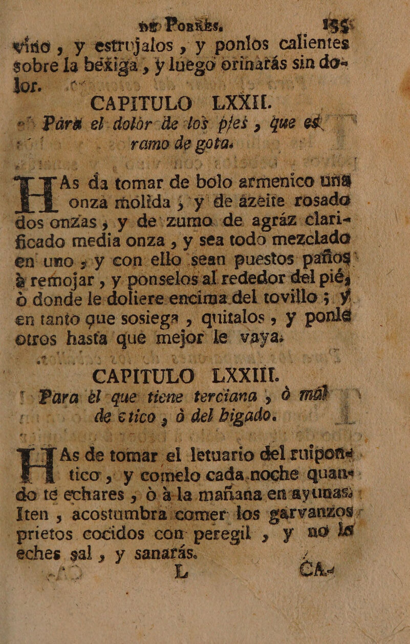 seta: 5 des y EA estrujalos , y. ponlos calientes sobre la béxiga , y luego OS sin do- E CAPITULO LXXIL ¿0% fue el ic de dos pjes, qe. cs ME 1 Male ramo de gora tl , A a AE Y MiTo ' 5 fs se 7 E A : el ES e da tomar de bolo armenico &gt; AU B onza molida ¿y de ázeite. rosada “dos onzas 3 y de:zumo de agráz Clari. ficado media onza , , y sea todo mezclado E 2an Juestos Apr reded di pl 8 en uno &gt; y co d remojar , y po e 0 donde le:doliere:encima. y en tanto que sosiega » 7 palos &gt; Y y le. otros hastdg Cal patea le pro j CAPITULO. ELXXIL | So Para ro a terciana y LA Rabo A tico Paita peri he : ques de: té ' echares EN 034 a. mañana: en ayunas; t ten , acostambra come =prietos cocidos com peregil-, y no le Mies ze , y sanarás. de L- Cha A st