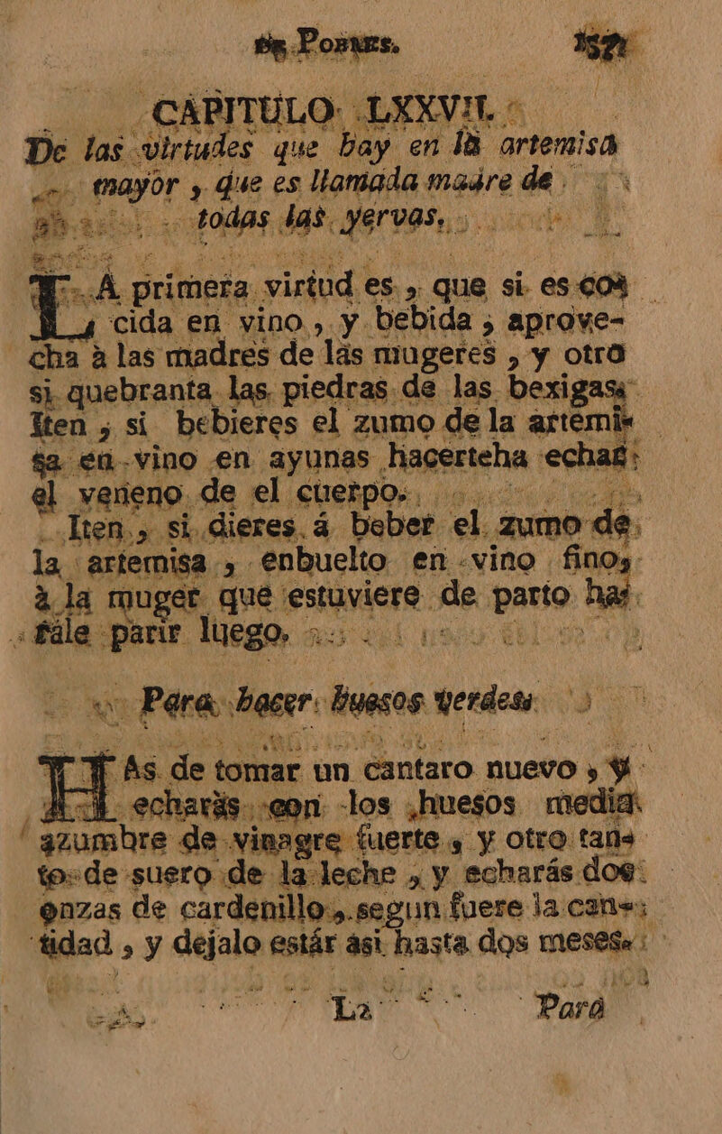 A 4 cida en vino, y bebida 5 aprove- si quebranta las, piedras de las bexigasi lacerteha :echa£; el veneno de el cuerpos... Ken,» si,dieres 4 bober el zumo de. $e en vino en ayunas hac la artemisa , €nbuelto en «vino fino. 2. la muger que estuviere de parto has: «Pera be acer: huesos Werdess 3 Y As de tomar un cantaro nuevo y Y: ¿AL echarás «eon -los ¿huesos media É . ñ A dd Y INS a azumbre de vinagre fuerte y y otro tads to=de suero de la leche , y echarás dog: enzas de cardenillo.,.segun fuere la can+; tidad , y dejalo estár asi hasta dos mesese: we cdta mul a qe ul)