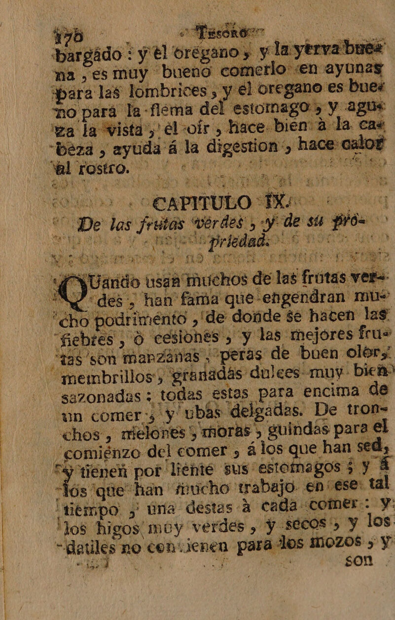 A A A bargádo: y €l oregano, y la ytrva buez ma , es muy bueno comerlo :en ayunas “ho pará la -fiéma del estomago , y agus 'ea la vista)! él :oír , hace bien a la cas -beza &gt; ayuda á la digestion y hace: calor Wal rostro. &gt;“ 0* vs el ds vérdes , y de su prós &gt; A AN ! pee NO AAN Y Uarido usan Much: As des, han' fama que engendran mus SN é &gt; o dd a NE dol end He 7: 1 E ps E AS di De ÓN Sie s de las frutas ver: : ba A de “fiebres , O cesiones , y las mejóres fru= “tas 'son manzanas , peras de buen olor “membrillos', granadás dulces muy bieñ sazonadas ; todas estas para encima de “un comer, y ubas delgadas. De tron= chos , rielones') moras &gt; guindas para el ; comiénzo del comer &gt; á los que han sed, 'los higos muy verdes , Y S$6COs', Y los -datles no con.ienen para los MOZOS ) Y A 0 A son 54