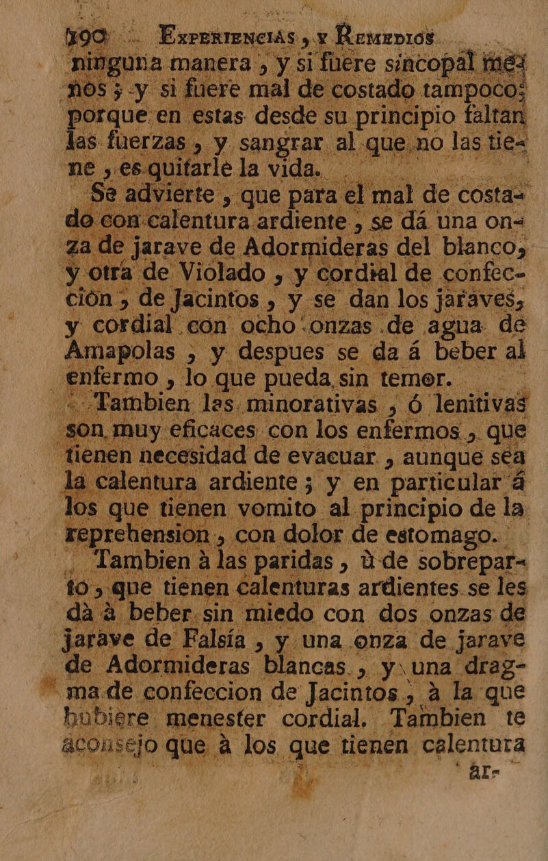 E 1) y si ¡fuere Pa mex NOS pus es id costado € tampoco; porque en estas desde su principio faltan las fuerzas y y sangrar al. queno las tes ne vitarle ] la vida. | erte , que par: el mal de Costa= 1 calentura ardiente , se dá una on= a de jarave de Adormideras del blanco, a de Violado , y cordial de confec- ión &gt; de ] icintos. 2 Y se dan los jaraves, y cordial. con ocho onzas de agua de Amapolas , y despues. se da á beber al enfermo , lo que pueda, sin temer. 'am mbien las minorativas , Ó lenitivas uy: eficaces. con los enfermos. &gt; QUe n de sidad de evacuar , aunque sea ura ardiente; y en particular á ti nen vomito al principio de la on, con dolor de estomago... dae s paridas , ú de sobrepar= calenturas ardientes. se les | 1 miedo con dos onzas de AÑ de a &gt;) y Una onza de jarave $ Adormideras blancas. ,. y una drag- * made confeccion de Jacintos , a la que hubiere: menester cordial, Tambien te anenedo que a los Zu tienen: calentura  Als ld