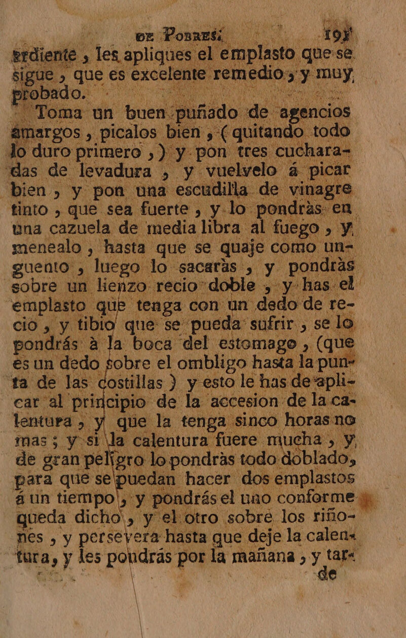 e ome un buen. ámargos , , ¿picalos. | Jo duro primero , Dion dE Naci &gt; úna cAnala des ueno hdr AN o &gt; ¡0 menealo , hasta que se quaje como un- guento , luego. lo sacaras , dde pondrás sobre un lienzo recio” doble , y has el: emplasto que tenga con un dedo de re- cio , y tibio que se pueda: sufrir. , se lo | pondrás. á la boca del estomago , (que es un dedo sobre el ombligo hasta la pun- “ra de las costillas ) y esto le has deapli- car al' pri jcipio. de la accesion: «de la ca- —lentura, y que la tenga sinco horas no mas; y sl la: calentura: fuere mucha, y, de gran peligro lo pondrás todo: do lado, para que se puedan hacer dos emplastos á un tiempo!, y pondrás el uno conforme y gueda dicho', y el otro sobre los riñio= nes , y perseyera hasta que deje la calen« tura , y les da por la mañana , di e Ñ X y!