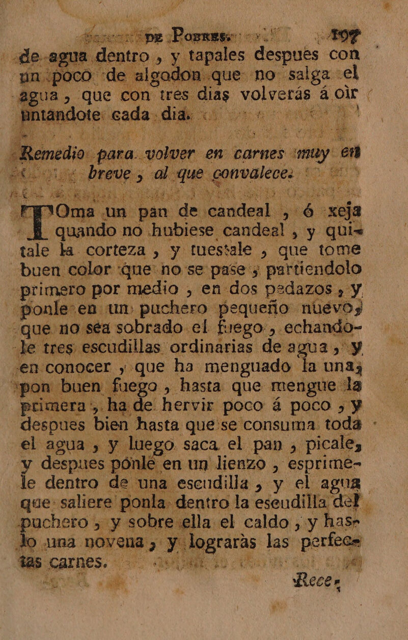 PAE ren h «de agua dentro » y tapales después « con Bn ¿poco e algadon que no salga -el qee &gt; que con tres. dias volverás á 1 ntan lote: sae: dida ic Y o NY po E medio. para. volar en carnes may, en Ad E A bre 4 W Oma un ¡pan e e ql dd xeja «Ml quando no hubiese candeal , y quis tale la corteza , y tuestale ) que tome buen color «que: no se pase ; partiendolo ¿primero por medio , en dos pedazos » y, ponle: en um) puchero pequeño nuevos que no séa sobrado el fuego , echando- 46: TRES): escudillas ordinarias de agua)» y “en conocer ,» que ha menguado la unay ¿pon buen fuego , hasta que mengue la primera :, ha de hervir poco á poco » y despues bien hasta quese consuma toda : el agua , y luego. saca el pan &gt; picale, y despues pónlé en un lienzo , esprime- le dentro de una esendilla , y el agua que: saliere ponla. dentro la eseudilla del. puchero &gt; y sobre ella el caldo , y has» Jo una. a Md ce mp ads Arnes. le Vd