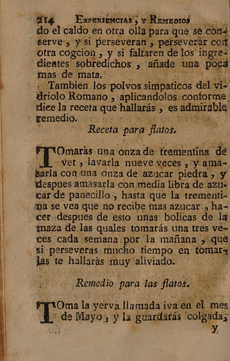 ¿Y ExPERIENCIAS' 3 y e Remeoros A: de el caldo en otra olla para que se cOn serve:, y si perseverar E 3 perseverar | com otra cogcion , &gt; y si faltaren de los' e - dientes” sobredichos &gt; añade E na p JO mas de mata... Bo, - « ¡Tambien los:polvos initabivós del E friolo Romano , «aplicandolos. conforme dice la receta que hallarás, - es admirable remedio. DEDA A Receta para Patos. la YT (Omaras- una ónza de trementina 8 BL vet» lavarla nueve veces , y. ama= Ína con una onza de azucar piedra , y despues amasarla con media libra de azus car de panecillo, hasta que la trementi= - ma se vea que no recibe mas azucar, ha- «cer despues de esto unas bolicas de la maza de.las quales tomarás una tres ve= ces cada semana por la mañana , que perseveras mucho tiempo en: e dao te hallarás muy: “aliviado. ¡Remedi 0) , para. las faros. ; 2 á nr 10ma la yerva llamada iva en ld mes + de Mayo y la guardarás colgadas D/