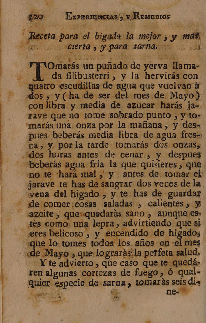 Errar iraNAn: v¡Remenros p beta: para dd bigado: la mejor 5 y m8 ME cierta y para sarna o os QUe q Aia pa in S oa: un puñado de yer va llama- 2 34 da filibusterri, y la hervirás con ad 0 «escudillas de agua que vuelvan a conlibra y media de azucar harás jar rave que no tome sobrado punto ) y'to- “marás una, Onza por la mañana , y des- pues beberás media libra de agua fres= ca) y. porla tarde tomarás dos onzas, horas antes de cenar.) y despues e «beberás agua fria la que quisieres , que no te hará mal y y antes de tomar el jarave te has de sangrar dos yeces de la _«yena del higado , y y te has de guardar t de comer: -£OSAS Arial :, calientes » y azelte, que: quedarás sano » aunque es» des como, una lepra, advirtiendo: que s) | s belicoso , y encendido de higado, «que 1 lo tomes todos los años en «el mes ( «de. Mayo » que lograrásla perfeta salud. Y te advierto , que caso que 10 quedó: ren algunas cortezas de fuego, Ó qual. quier cs cl de: Sarna, tomarás seis di. ¿apt Aly pg ne» id e,