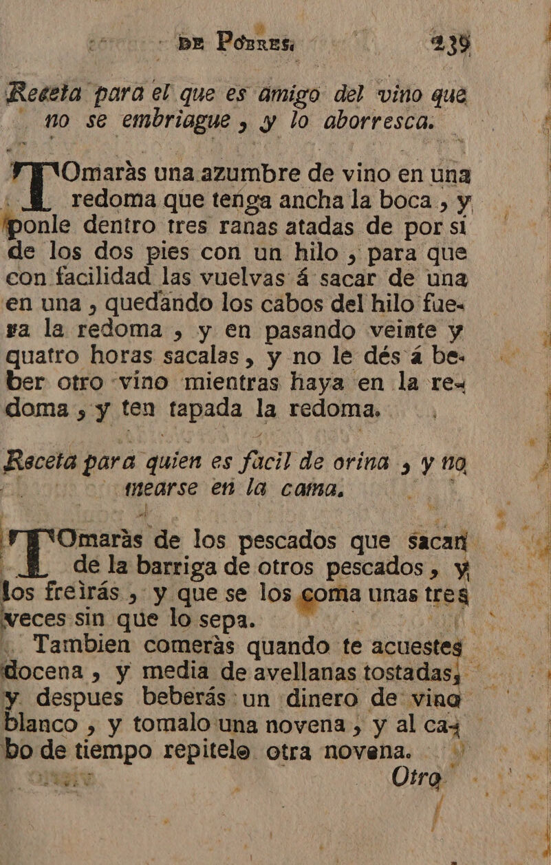 Reeeta para el que es amigo del vino que no se embriague , y lo aborresca. “VOmarás una azumbre de vino en una ¡ponle dentro tres ranas atadas de por si de los dos pies con un hilo , para que con facilidad las vuelvas á sacar de una 'en una , quedando los cabos del hilo fue- ya la redoma , y en pasando veinte y quatro horas sacalas , y no le dés á be. ber otro «vino mientras haya en la rex doma , y ten tapada la redoma. Rsceta para quien es facil de orina , y 10 | mearse en la cama. ¿ Omarás de los pescados que sacan y | los freirás , y que se los coma unas treg veces sin que lo sepa. dl AGE Otro | | / El y