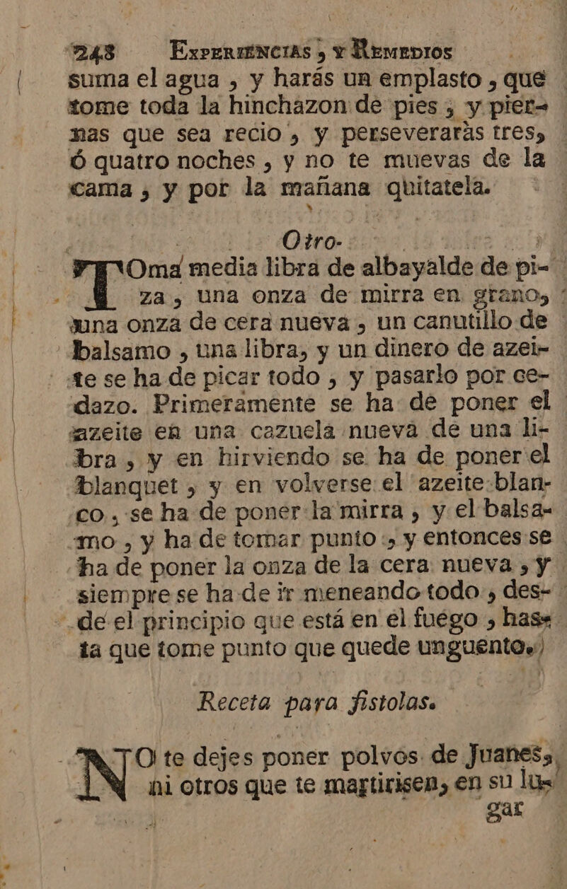 suma el agua , y harás un emplasto , que tome toda la hinchazon de pies , y pier= nas que sea recio, y perseveraras tres, Ó quatro noches , y no te muevas de la cama ¿, y por la mañana quitatela. | E e AA YT Oma media libra de albayalde de pi- za, Una onza de mirra en grano) / duna onza de cera nueva , un canutillo de | Ibalsamo , una libra, y un dinero de azel- - te se ha de picar todo , y pasarlo por ce- dazo. Primeramente se ha de poner el dazeite eá una cazuela nueva de una li- bra, y en hirviendo se ha de poner'el blanquet , y en volverse el 'azeite:blan- co, . se ha de ponerla mirra , y el balsa- mo , y ha de tomar punto :» y entonces:se ha de poner la onza de la cera: nueva , y. siempre se ha de ir meneando todo.) des- de el principio que está en el fuego , has* ta que tome punto que quede unguento.) Receta para fistolas. “RATO te dejes poner polvos. de Juanes, 14 niotros que te martirisen, en su ls PA Y gar