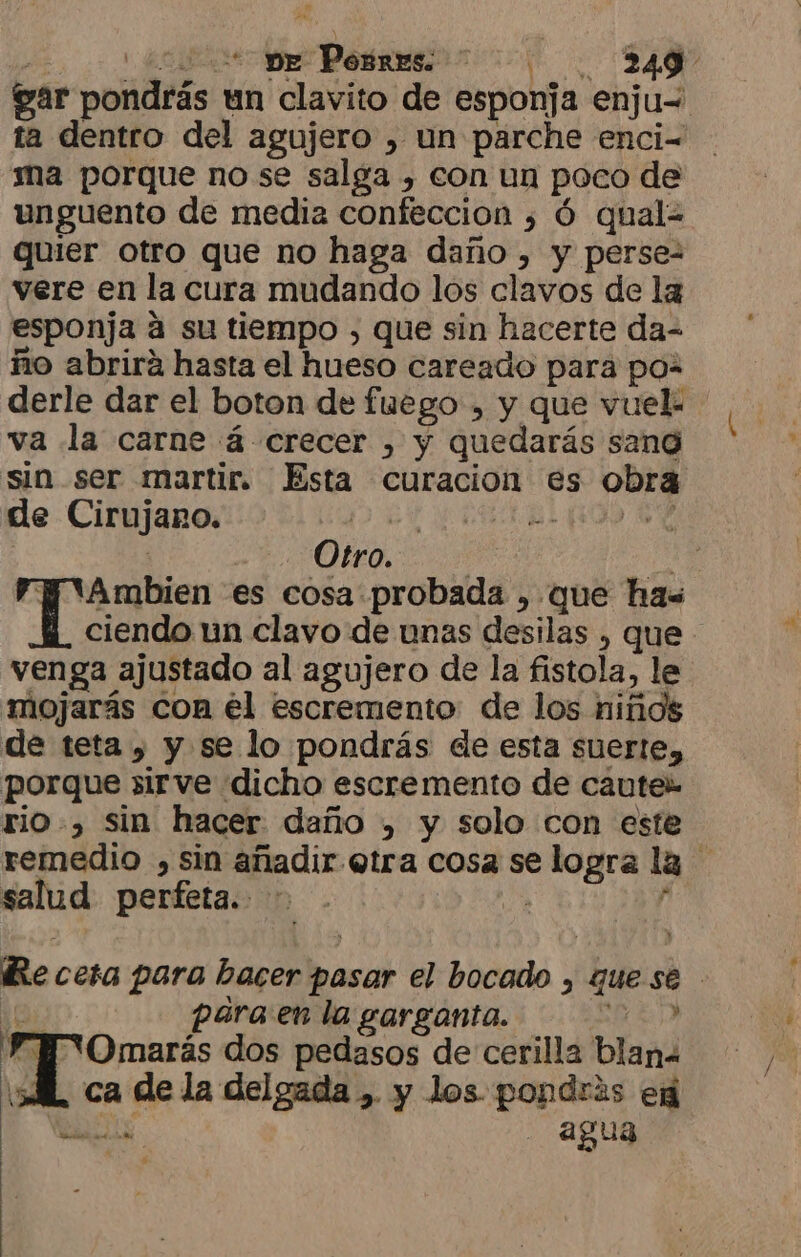 ) naciste Pobres 7 00. 0240 gar pondrás un clavito de esponja enju= ta dentro del agujero , un parche enci- ma porque no se salga , con un poco de unguento de media confeccion ¿ Ó qual= quier otro que no haga daño , y perse- vere en la cura mudando los clavos de la esponja a su tiempo , que sin hacerte da- ño abrirá hasta el hueso careado para poz derle dar el boton de fuego , y que vuek ' va la carne á- crecer , y quedarás sang sin ser martir. Esta curacion es obra de Cirujano. A a id | Otro. : 43 To es cosa probada , que ha ciendo un clavo de unas desilas , que venga ajustado al agujero de la fistola, le mojarás con él escremento de los niños de teta , y se lo pondrás de esta suerte, porque sirve dicho escremento de caute» rio, sin hacer daño , y solo con este remedio , sin añadir otra cosa se logra la salud perfeta. A p Re cesa para bacer pasar el bocado , que se 10% para en la garganta. E» , aos dos pedasos de cerilla blana ML ca de la delgada , y los pondrás eg A - agua