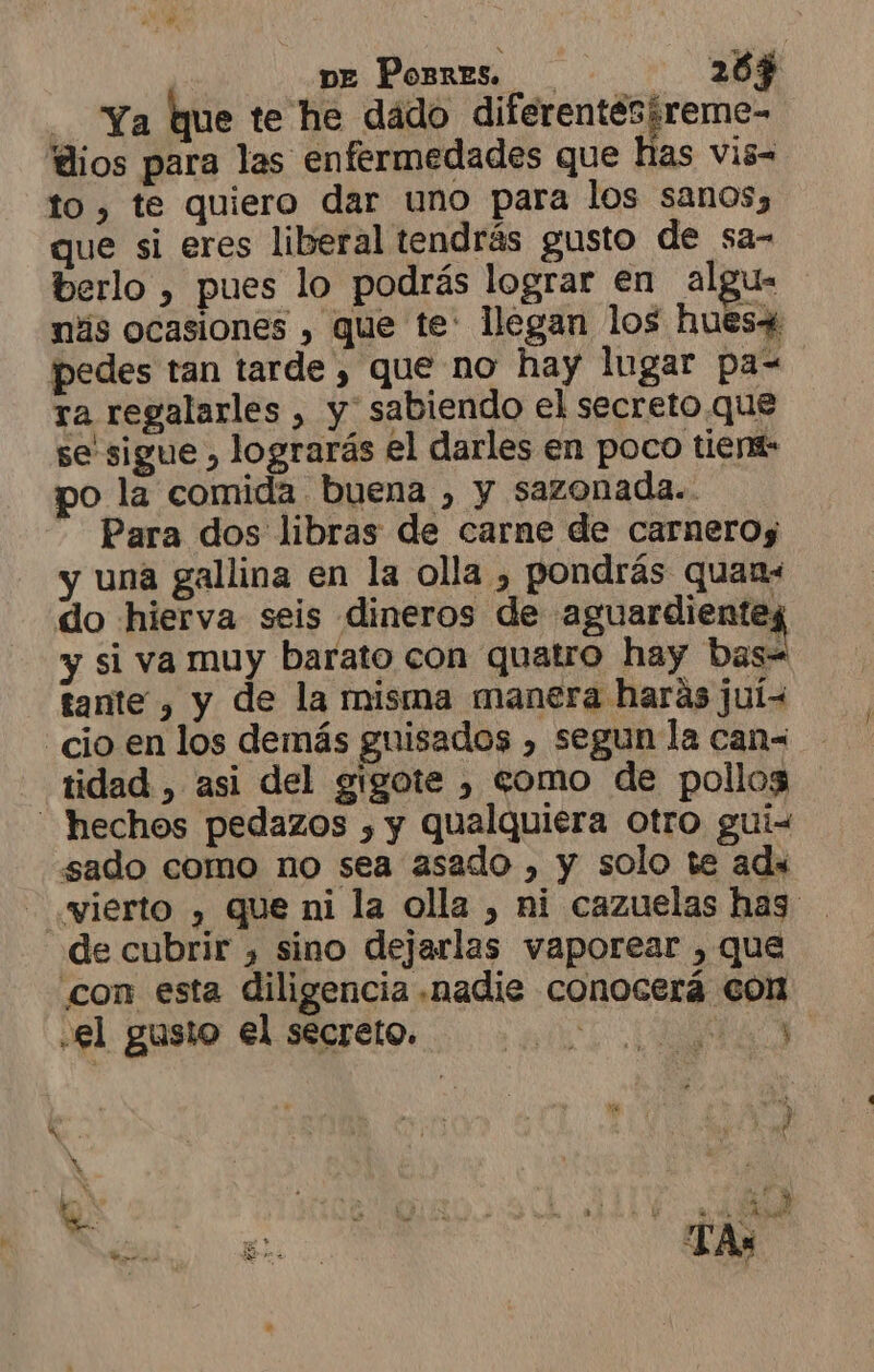 pe Porres. 203 ¿. Ya que te he dado diferentesireme- lios para las enfermedades que has vis- to, te quiero dar uno para los sanos, que si eres liberal tendrás gusto de sa- berlo , pues lo podrás lograr en algu- más ocasiones , que te: llegan los hues+ pedes tan tarde , que no hay lugar pa= ra regalarles , y sabiendo el secreto que se sigue , lograrás el darles en poco tient- o la comida buena , y sazonada.. Para dos libras de carne de carnerog y una gallina en la olla , pondrás quan« do hierva seis dineros de omic. y si va muy barato con quatro hay bas- tante , y de la misma manera haras juí&lt; “cio en los demás guisados , segun la can= tidad , asi del gigote , como de pollos - hechos pedazos , y qualquiera otro gui- sado como no sea asado , y solo te ads wierto , que ni la olla , ni cazuelas has de cubrir , sino dejarlas vaporear , que con esta diligencia .nadie conocerá con el gusio el secreto. ET AN &gt;