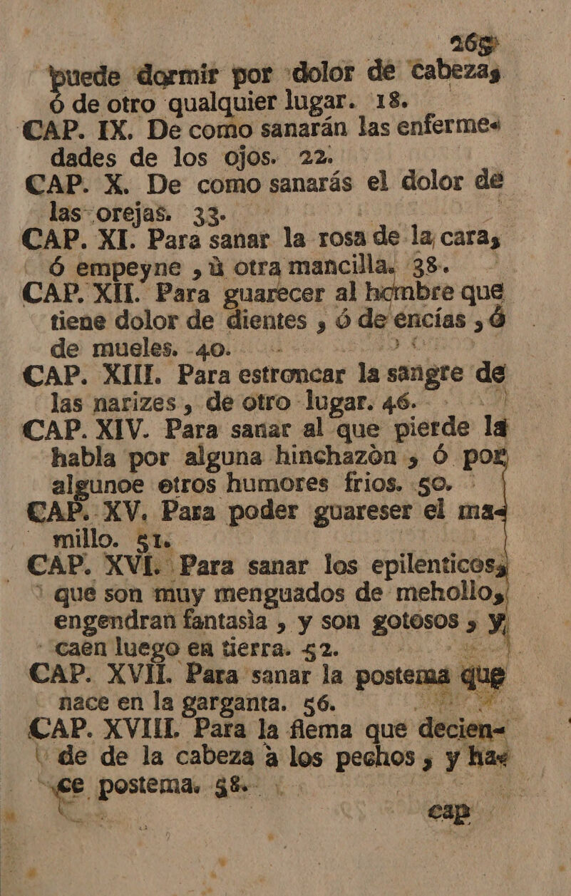 165 tbuede dormir por «dolor dé cabezas de otro qualquier lugar. 18. CAP. IX. De como sanarán las enfermes dades de los ojos. 22. CAP. X. De como sanarás el dolor ee las orejas. 3 CAP. XI. Para sanar la rosa , de la, caras có empeyne , ú otra mancilla. 28. CAP. XII. Para guarecer al hombre que tiene dolor yd dientes y ó de encías ,0 de mueles. - sa CAP. XIIL Para estroncar la sangre de las narizes , de otro lugar. 46. CAP. XIV. Para sanar al que pierde la habla por alguna hinchazón y Ó pox algunoe etros humores frios. 50. - CAP. XV. Para poder guareser el ma - millo. 51. CAP. XVL. ¿Para sanar los epilentico &gt; ' que son muy menguados de mehollos engendran fantasia , y son tit &gt; caen luego en tierra. 52. | 2 de, CAP. XVIL Para sanar la posteraa que nace en la garganta. 56. pere CAP. XVIIL Para la flema que decien= : de de la cabeza a los o sy be E pa 38 | cap