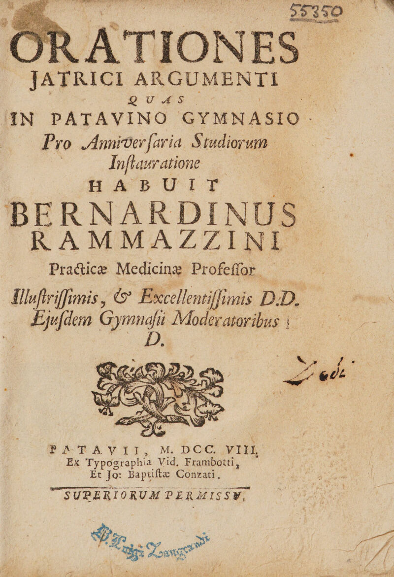 JATK1CI ARGUMENTI. b Uwe. ad /(4N PATAVINO GYMNASIO ; P fo Annicer[aria. Studiorum Infiauratione HABUIT 2 E bE RNARDINUS. RAMMAZZINI- Pra&ice Medicina Profeffor | finfirifimis, & Excellentiffimiis D. D. pn L^ AModeratoribus 4 Y ow £^ P. [2 PITAVIT, M, DCC. V1 Ex Typographia. Vid. Frambotti, Et Je: Baptifte Conzati, USUPERIORUM PER MISSW, Mi xo e