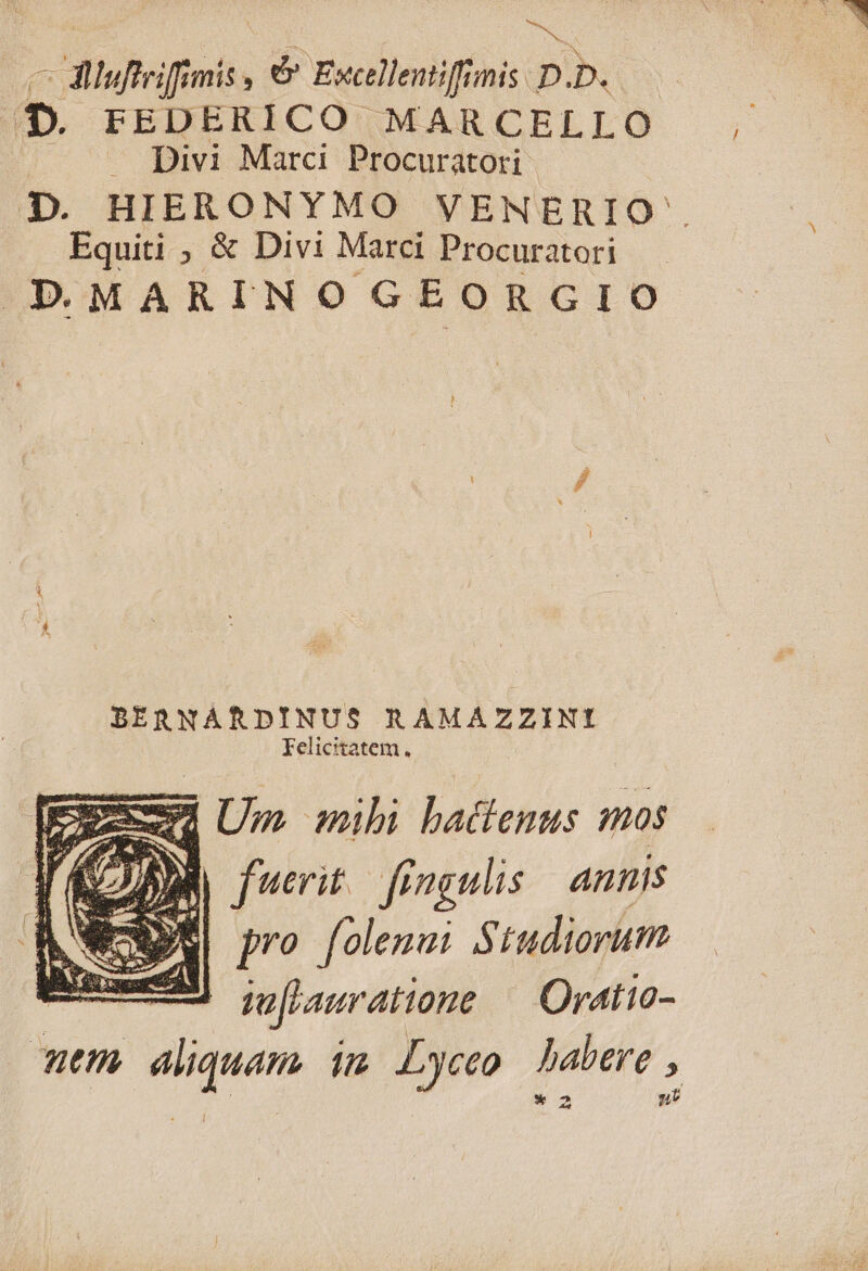 ie, s ^filgfifimiss óÓ Excellentiff mis D D. E») FEDERICO MARCELLO Divi Marci Procuratori Equiti ; &amp; Divi Marci Procuratori PMARINOGEORGIO BERNARDINUS R AMAZZINI felicitatem. 2 Eod Um mihi batlenus mos y, fuerit fingulis annis ]? folenai Studioruti —— mofrauratione OraAt10- Ret m 77 Lyceo babere , /
