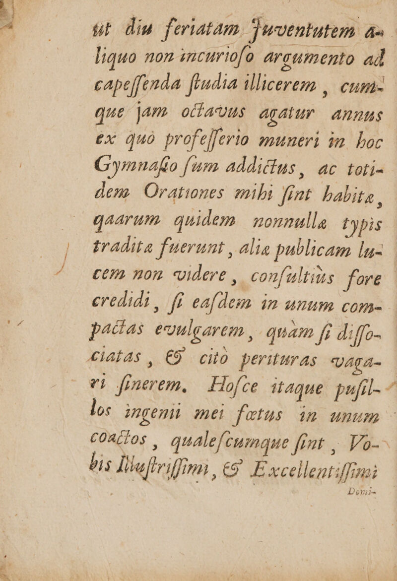 liquo non incuriofo areumento ad cape[fenda fpudia illicerez , Clif- que jam ocharuus agalur | Anutus ex Quo profelferio muneri in. boc Gymnafo fum addictus , 4C fofí- dem. Oratines mibi fimt. babita , gaarum. quidem. nonnulla typis pactas egulgarem , quam fi diffo- 4laÍAs , C9 cito perituras VAgA- ei dfinerem. — Hofce it4que. pufil- S. / [2 P bis Jilaffriffimi , £9 E xcelleatiff;