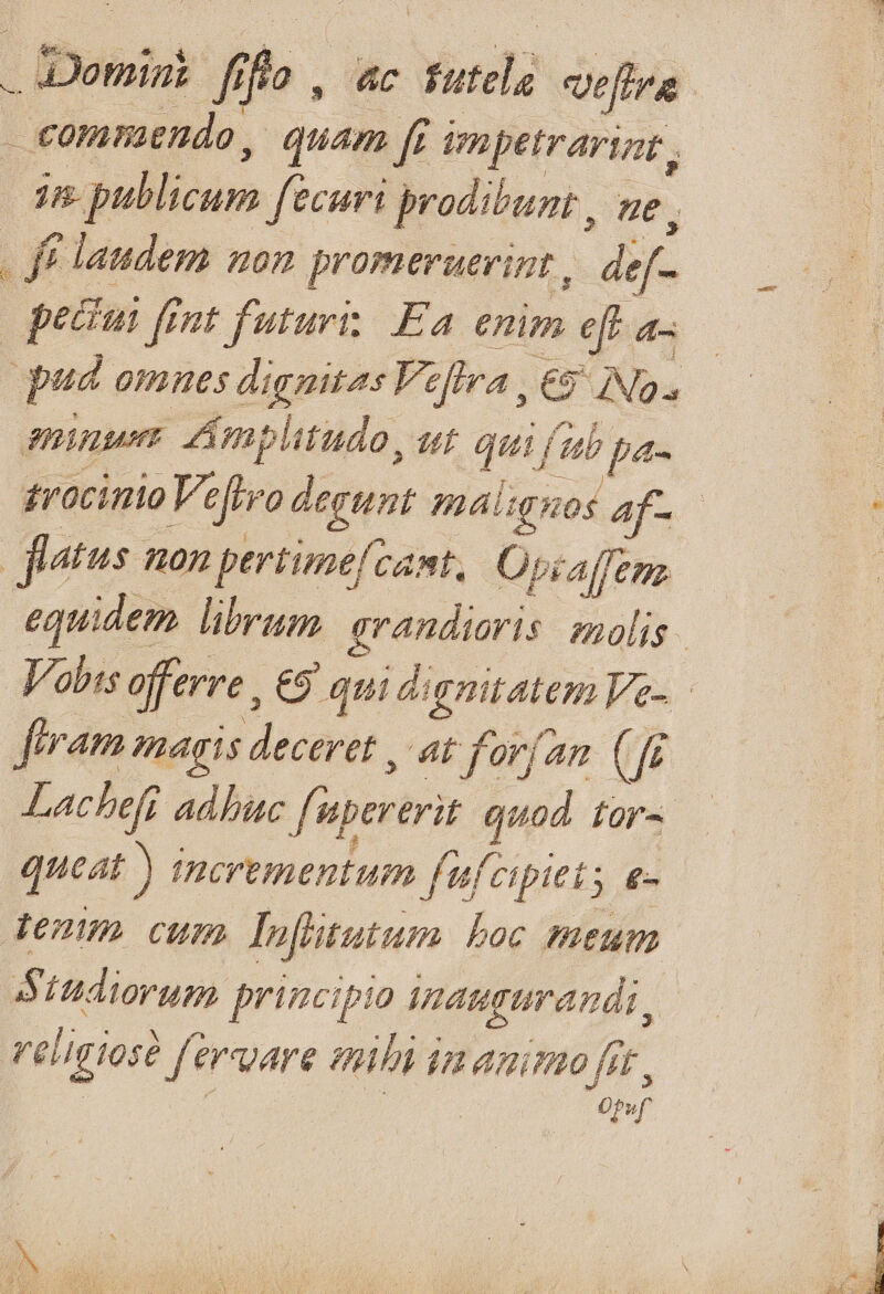 Domint fiflo , ac tutela veftra €ommendo, quam [i im petrarint , jn publicum fecuri prodibunt , ue . fe laudem non promeruerint,. def- peciui fint futuri; Ea enim eft a- qud omnes dignitas Veflra , 69 INS, minus. Amplitudo, ut qua fib pa- 2rocinio Vefivo degunt máaligzos af- Jietus non pertimefcant,| Opcalfenz equidem. librum. evandioris. nolis. Jobis offerre : eo qui dignitatem Ve-.: feram magis deceret , at for[an (f Lachefr adhuc fs upererit quod for^ queat ) incrementum fufcipiets &- te2un cum lufltutum boc meum BStudiorum principio inaugurandi, religiose fervare mili im animo fot, | | pf