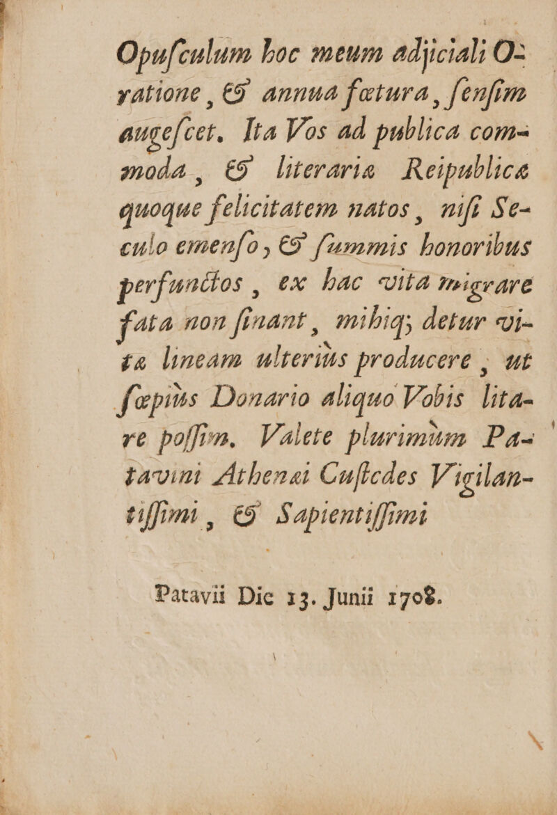 moon» Opufculum boc meum adjiciali O- xatione , €9. annua fetura, fenfim augefcet. Ita Vos ad publica com- moda, €9 lieraris Reipublicae quoque felicitatem natos, mifi Se- culo emen[o,€9 fummis bonoribus perfuncios , ex. bac «uita migrare fta uon finant , mibiq; detur «i- £4 lineam ulterius producere , ut re poffim. Valete plurimum Pa- tavi ZAtbenai Cuficdes Vigilan- tfm, €9 Sapientiffmi Patavii Die 13. Junii 170$. A