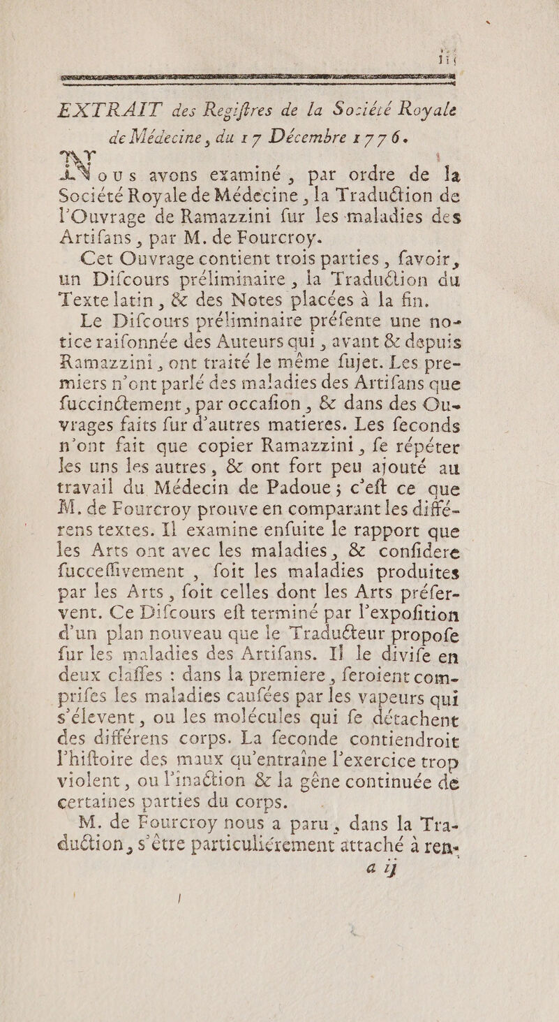 EXTRAIT des Regijtres de la Soziéié Royale . . de Médecine, du 17 Décembre 1776. e AY ÁN ous avons examiné , par ordre de la Société Royale de Médecine , [a Traduction de l'Ouvrage de Ramazzini fur les maladies des Artifans , par M. de Fourcroy. Cet Ouvrage contient trois parties , favoir, un Difcours préliminaire , la Traduction du Textelatin, &amp; des Notes placées à la fin. Le Difcours préliminaire préfente une no- ticeraifonnée des Auteurs qui , avant &amp; dapuis amazzini , ont traité le méme fujet. Les pre- miers n'ont parlé des maladies des Artifans que fuccin&amp;tement , par occafion , &amp; dans des Ou- vrages faits fur d'autres matieres. Les feconds n'ont fait que copier Ramazzini, fe répéter les uns les autres, &amp; ont fort peu ajouté au travail du Médecin de Padoue; c'eft ce que M. de Fourcroy prouve en comparant les diffé- rens textes. Il examine enfuite le rapport que les Arts ont avec les maladies, &amp; confidere fucceffivement , foit les maladies produites par les Arts , foit celles dont les Arts préfer- vent. Ce Difcours eft terminé par l'expofition d'un plan nouveau que le Tradu&amp;eur propofe fur les maladies des Artifans. ll le divife en deux claffes : dans la premiere , feroient com. prifes les maladies caufées par les vapeurs qui s élevent , ou les molécules qui fe détachent des différens corps. La feconde contiendroit l'hiftoire des maux qu'entraine l'exercice trop violent, ou l'inaction &amp; la gêne continuée de certaines parties du corps. M. de Fourcroy nous a paru, dans la Tra- duction , s'être particuliérement attaché à ren- a i