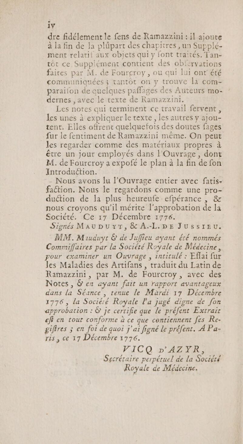 1V dre fidélement le fens de Ramazzini : il ajoute à la fin de la plüpart des chapitres , un Supplé- ment relatif aux objets qui y font traités. Tan- tôt ce Supplément contient des obí:rvations faites par M. de Fourgroy , ou qui lui ont été communiquées ; tantôt on y trouve la com- paraifon de quelques paffages des Auteurs mo- dernes , avec le texte de Ramazzini. Les notes qui terminent ce travail fervent , les unes à expliquer le texte, les autres y ajou- tent. Elles offrent quelquefois des doutes fages fur le fentiment de Ramazzini méme. On peut les regarder comme des matériaux propres à être un Jour employés dans l'Ouvrage , dont M. de Fourcroy a expofé le plan à la fin de fon Introduction. | . Nous avons lu l'Ouvrage entier avec fatis- faction. Nous le regardons comme une pro- du&amp;ion de la plus heureufe efpérance , &amp; nous croyons qu'il mérite l'approbation de la Société. Ce 17 Décembre 1776. Signé MAUDUYT, &amp; A-L.pbpx JUSSIEU. MM. Miudwyt &amp; de Juffieu ayant été nommés Commiflaires par la Société Royale de Médecine, pour examiner un Ouvrage , intitulé : Effai fur les Maladies des Artifans , traduit du Latin de Ramazzini, par M. de Fourcroy , avec des Notes, G en ayant fait un rapport avantageux dans la Séance , tenue le Mardi 17 Décembre 1776 , la Sociéré Royale la jugé digne de fon approbation : &amp; je certifie que le préfent Extrait eff en tout conforme à ce que contiennent fes Re- giffres ; en foi de quoi j'ai figné le préfent. À Pa- ris , ce 17 Décembre 1776. VICQ »'AZYR, Secrétaire perpétuel de la Société Royale de Médecine.