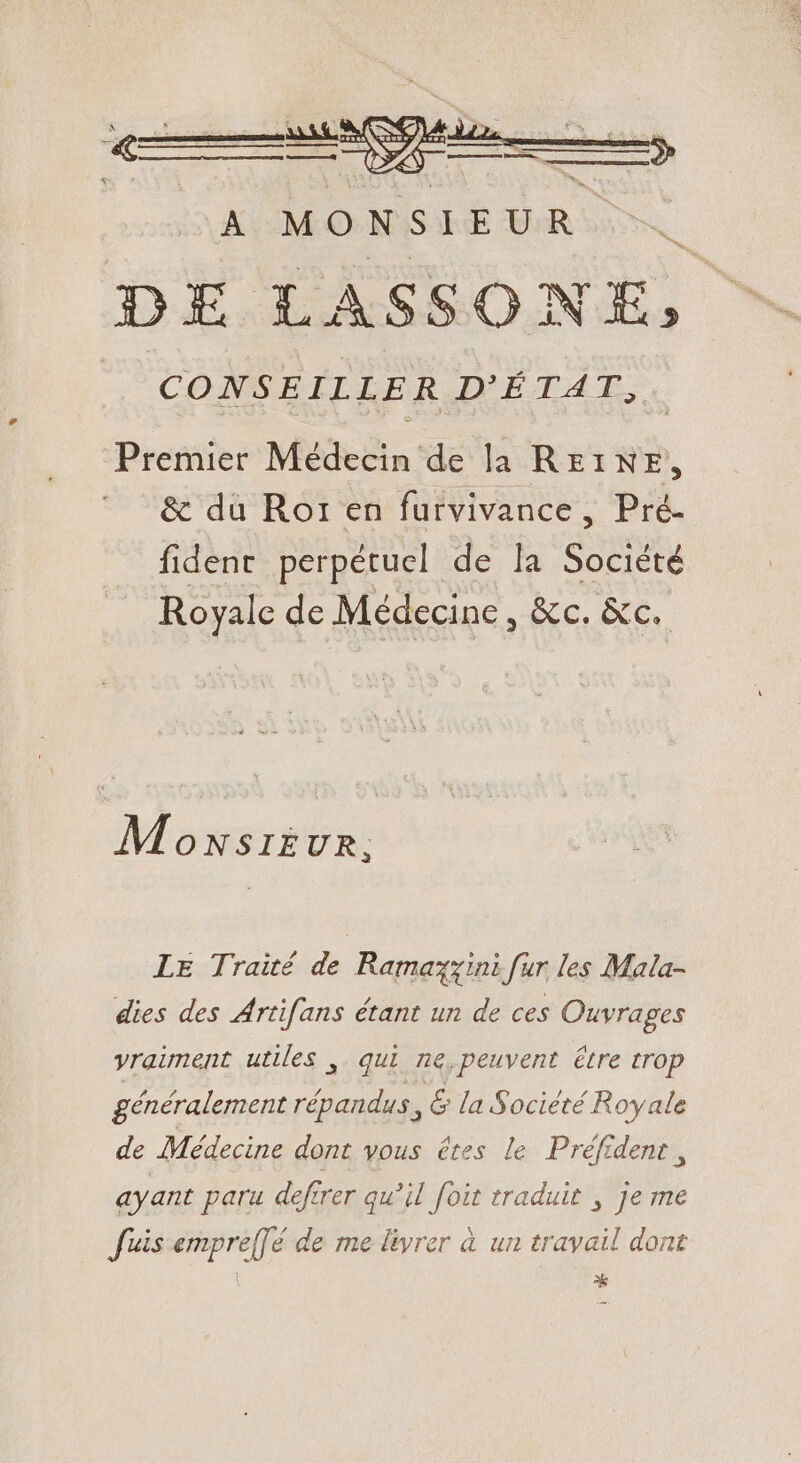 Premier Médecin de la REINE, &amp; du Ror en furvivance, Pré- fident perpétuel de la doa Royale de Médecine, Ecc, ECL Mowxsi£ UR; LE Traité de Ramazzini fur les Mala- dies des Artifans étant un de ces Ouvrages vraiment utiles ,. qui ne,peuvent être trop généralement bibis , &amp; la Société Royale de Médecine dont vous êtes le Préfident , ayant paru deftrer qu'il foit traduit , je me fuis empre[[é de me livrer à un travail dont | *