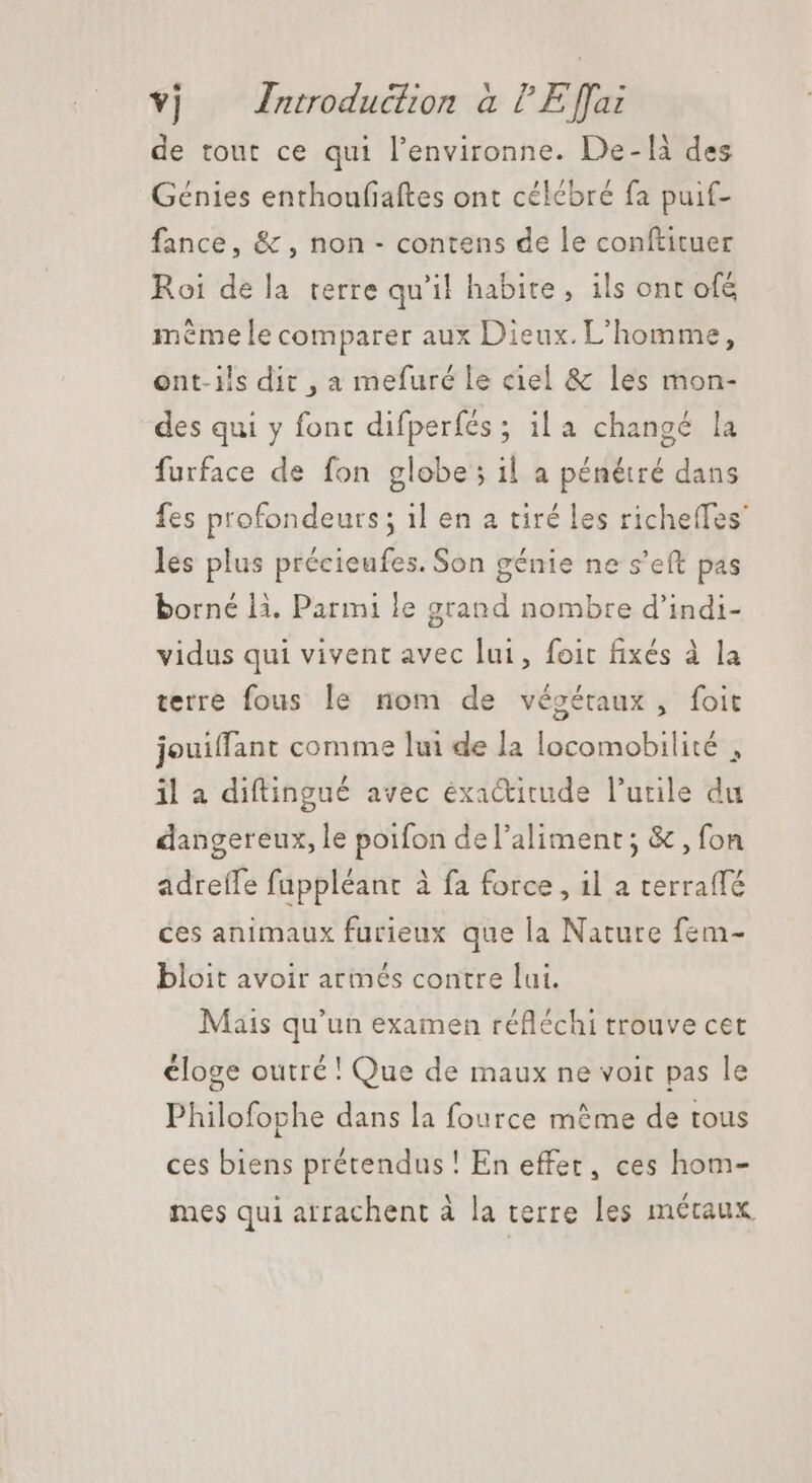 de tout ce qui l'environne. De-là des Génies enthoufiaftes ont célébré fa puif- fance, &amp; , non - contens de le conftituer Roi de la terre qu'il habite, ils ont ofé mémele comparer aux Dieux. L'homme, ont-ils dit , a mefuré le ciel &amp; les mon- des qui y font difperfés ; ila changé la furface de fon globe; il a pénétré dans fes profondeurs; 1l en a tiré les richeffes les plus précieufes. Son génie ne s’eft pas borné là. Parmi le grand nombre d'indi- vidus qui vivent avec lui, foit fixés à la terre fous le nom de végétaux, foit jouiffant comme lui de la locomobilité , il a diftingué avec éxa&amp;itude l’utile du dangereux, le poifon del'aliment; &amp; , fon adreffe fuppléant à fa force, il a terraffé ces animaux furieux que la Nature fem- bloit avoir armés contre lui. Mais qu'un examen réfléchi trouve cet cloge outré! Que de maux ne voit pas le Philofophe dans la fource mème de tous ces biens prétendus ! En effet, ces hom- mes qui arrachent à la terre les métaux