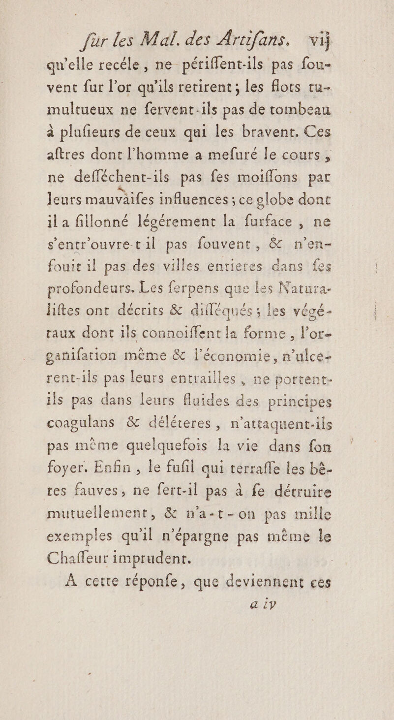 qu'elle recéle , ne périffentils pas fou- vent fur l'or qu'ils retirent ; les flots tu- multueux ne fetvent.ils pas de tombeau à plufieurs de ceux qui les bravent. Ces aftres dont l'homme a mefuré le cours , ne deíféchent-ils pas fes moiflons par leurs mauväifes influences ; ce globe dont ila fillonné légérement la furface , ne s&amp;entr'ouvre.til pas fouvent, &amp; n'en- fouit i! pas des villes entietes dans fes profondeurs. Les ferpens que les Natura. lites ont décrits &amp; dilléqués ; les végé- taux dont ils connoiffent la forme , l'or- ganifation même &amp; l’économie, n'ulce- rent-ils pas leurs entrailles , ne portent- ils pas dans leurs fluides des principes coagulans &amp; déléteres , n'attaquent-ils pas méme quelquefois la vie dans fon foyer. Enfin , le fufil qui terraffe les bè- res fauves, ne fert-il pas à fe détruire mutuellement, &amp; n'a-t- on pas mille exemples qu'il n'épargne pas même le Chaffeur imprudenr. À cette réponfe, que deviennent ces a ly