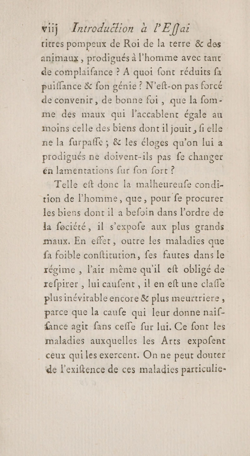 titres pompeux de Roi de la terre &amp; des animaux, prodigués à l'homme avec tant de complaifance ? À quoi font réduits fa puiffance &amp; fon génie ? N'eft-on pas forcé de convenir, de bonne foi, que la fom- me des maux qui l'accablent égale au moins celle des biens dont 1l jouit , fi elle : ne la furpaffc ; &amp; les éloges qu'on lui a prodigués ne doivent-ils pas fe changer én lamentations fur fon fort ? Telle eft donc la malheureufe condi- tion de l'homme, que, pour fe procurer les biens dont il a befoin dans l'ordre de la fociété, il s'expofe aux plus grands maux. En effer, outre les maladies que fa foible conftitution, fes fautes dans le régime , l'air méme qu'il eft obligé de refpirer , lui caufent , il en eft une claffe plus inévitable encore &amp; plus meurtriere , parce que la caufe qui leur donne naif- fance agit fans ceffe fur lui. Ce font les maladies auxquelles les Arts expofent . ceux qui les exercent. On ne peut douter de l'exiftence de ces maladies particulie-