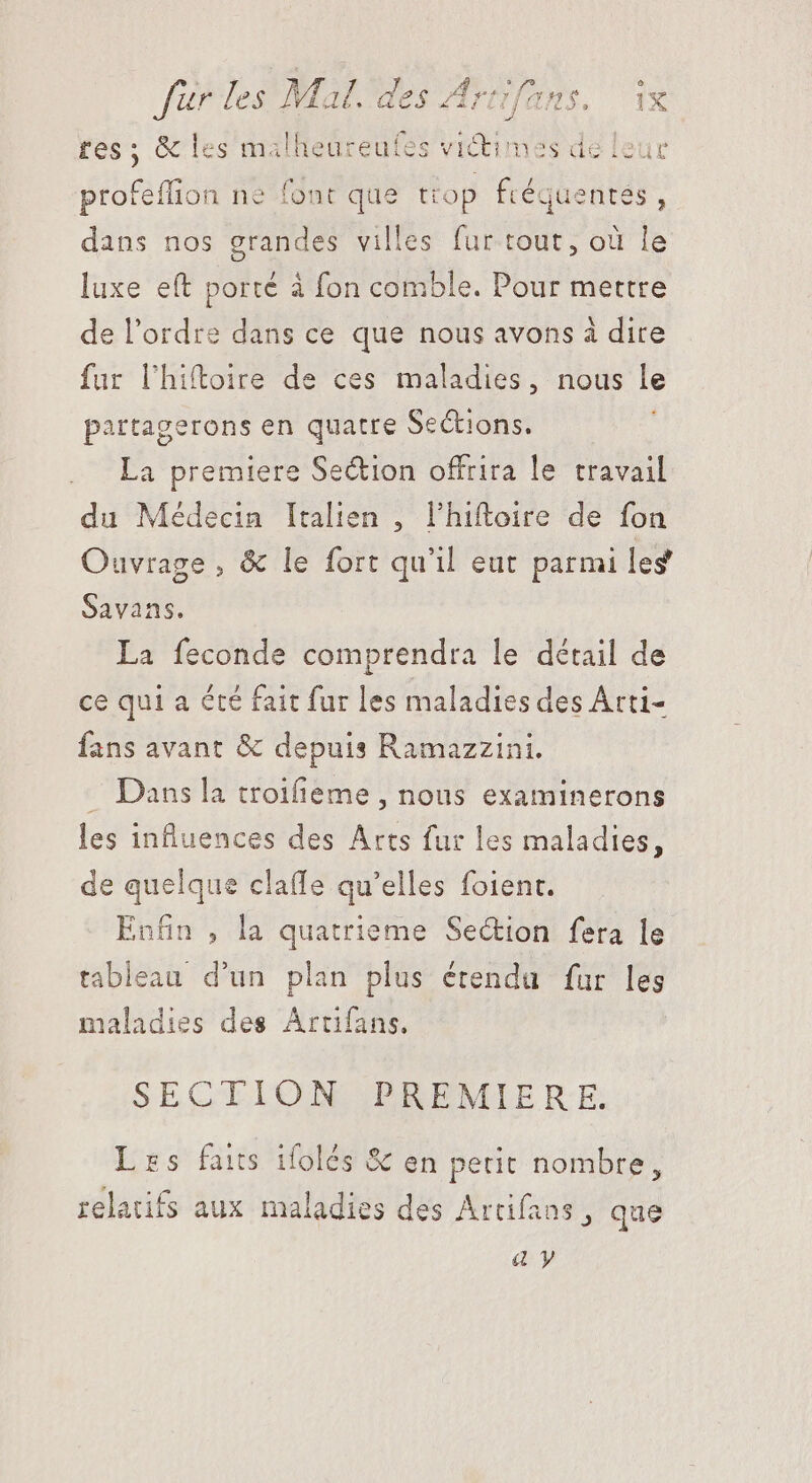 tes ; &amp; les malheureufes victimes de leur profeflion ne font que ttop fréquentés, dans nos HR villes fur tout, où le luxe eft porté à fon comble. Pour mettre de l'ordre dans ce que nous avons à dire fur lhiftoire de ces maladies, nous le partagerons en quatre SeCtions. La premiere Section offrira le travail du Médecin Italien , l’hiftoire de fon Ouvrage , &amp; le fort qu'il eut parmi les Savans. La feconde comprendra le détail de ce qui a été fait fur les maladies des Arti- fans avant &amp; depuis Ramazzini. . Dans la troifieme , nous examinerons les influences des Arts fur les maladies, de quelque claffe qu'elles foient. Enfin , la quatrieme Section fera le tableau d'un plan plus étendu fur les maladies des Artifans. SECTION PREMIERE. Les fais ifolés &amp; en petit nombre, relatifs aux maladies des Artifans , que