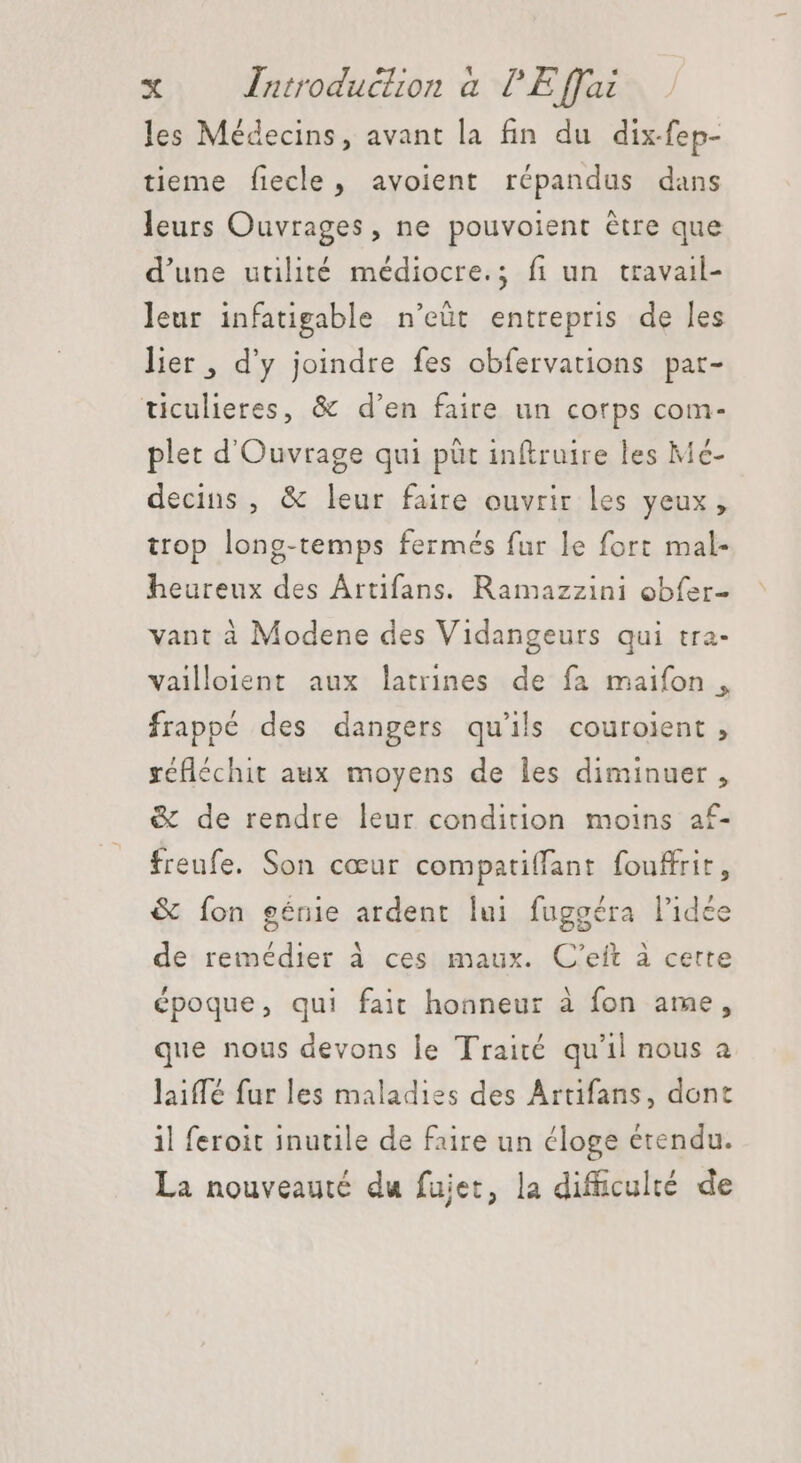 les Médecins, avant la fin du dix-fep- tieme fiecle, avoient répandus dans leurs Ouvrages, ne pouvoient étre que d'une utilité médiocre.; fi un travail- leur infatigable n'eüt entrepris de les lier , d'y joindre fes obfervations par- ticulieres, &amp; d'en faire un corps com- plet d'Ouvrage qui püt inftruire les Me- decins , &amp; leur faire ouvrir les yeux, trop long-temps fermés fur le fort mal- heureux des Ártifans. Ramazzini obfer- vant à Modene des Vidangeurs qui tra- vailloient aux latrines de fa maifon , frappé des dangers qu'ils couroient , réfléchit aux moyens de les diminuer , &amp; de rendre leur condition moins af- freufe. Son cœur compatiffant fouffrit, &amp; fon génie ardent lui fuggéra l'idée de remédier à ces maux. C'eit à certe époque, qui fait hoaneur à fon ame, que nous devons le Traité qu'il nous a laiffé fur les maladies des Artifans, dont il feroit inutile de faire un éloge étendu. La nouveauté du fujet, la difüculté. de