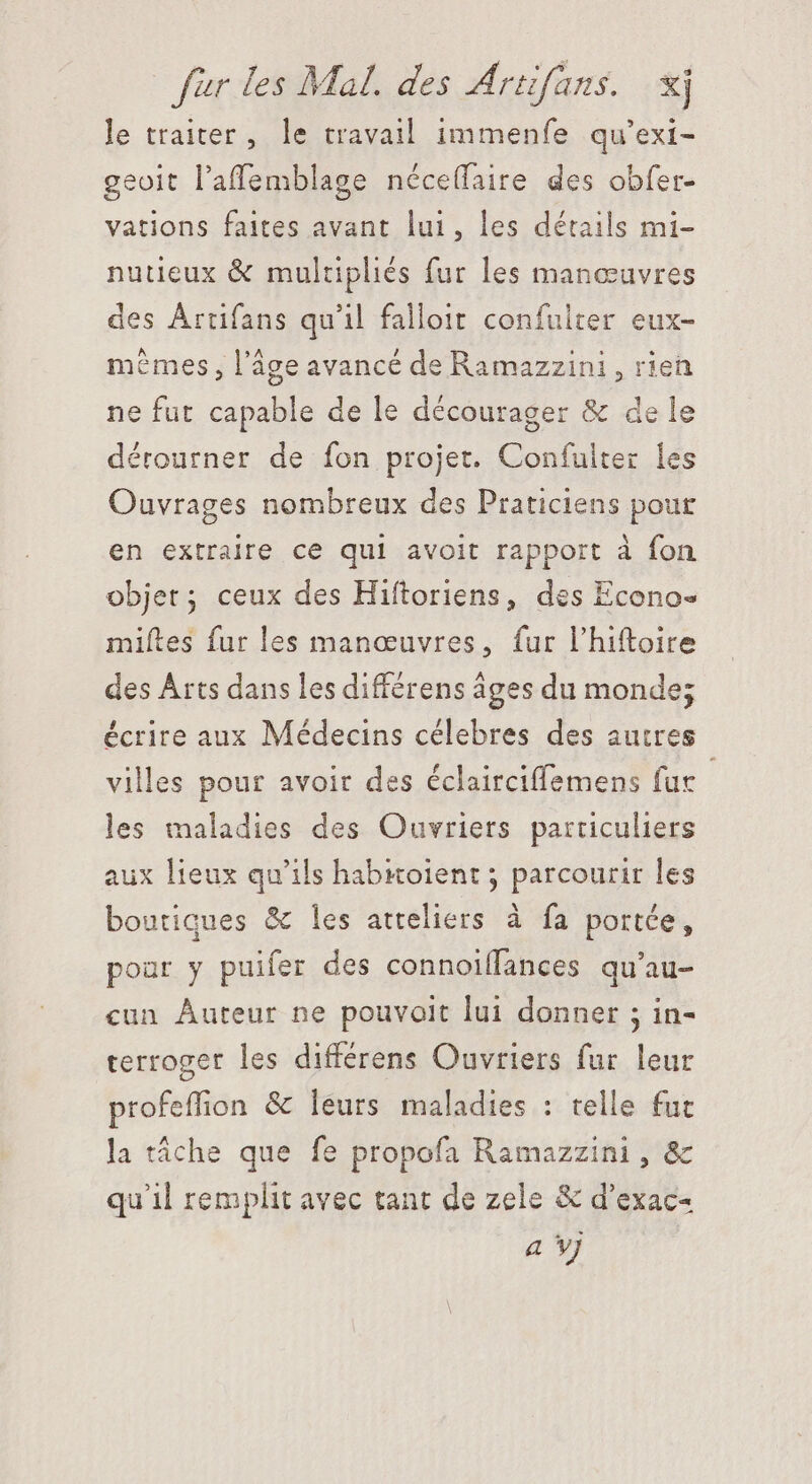 le traiter, le travail immenfe qu'exi- geoit l'affemblage néce(faire des obfer- vations faites avant lui, les détails mi- nutieux &amp; multipliés fur les manœuvres des Artifans qu'il falloit confuiter eux- memes, l’âge avancé de Ramazzini , rien ne fut capable de le décourager &amp; de le dérourner de fon projet. Confulter les Ouvrages nombreux des Praticiens pour en extraire ce qui avoit rapport à fon objet; ceux des Hiftoriens, des Econo- miftes fur les manœuvres, fur l'hiftoire des Arts dans les différens âges du monde; écrire aux Médecins célebres des autres villes pour avoir des éclairciffemens fur les maladies des Ouvriers particuliers aux lieux qu'ils habioient ; parcourir les boutiques &amp; les ateliers à fa portée, pour y puifer des connoiffances qu'au- cun Auteur ne pouvait lui donner ; in- terroger les differens Ouvriers fur leur profeffion &amp; leurs maladies : telle fut la táche que fe propofa Ramazzini , &amp; qu'il remplit avec tant de zele &amp; d'exac- a vj |