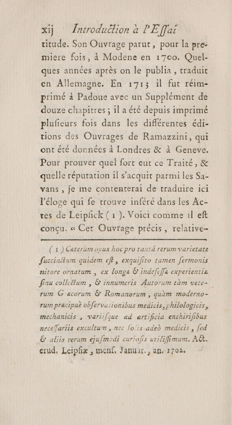 titude. Son Ouvrage parut, pour la pre: miere fois, à Modene en 17co. Quel- ques années aprés on le publia , traduit en Allemagne. En 1713 il fut réim- primé à Padoue avec un Supplément de douze chapitres ; il a été depuis imprimé plufeurs fois dans les différentes édi- tions des Ouvrages de Ramazzini, qui ont été données à Londres &amp; à Geneve. Pour prouver quel fort eut ce Traité, &amp; quelle réputation il s'acquit parmi les Sa- vans , je me contenterai de traduire ici l'éloge qui fe trouve inféré dans les Ac- tes de Leiphck ( 1 ). Voici comme il e£ concu. « Cer Ouvrage précis, relative- ( 1 ) Cateram opus hoc pro tautá rerum varietate fuccinétum quidem eff, exquifiso tamen fermonis nitore ornatum , ex longa G indefcffa experientia finu collectum , G innumeris Autorum tàm vete- rum G 4corum &amp; Romanorum , quàm moderno- rum pracipué obfervationibus medicis ,philologicis , mechanicis , variifque ad artificia enchirifibus neceffariis excultum , nec lois adeo medicis , fed .&amp; aliis rerum ejufmodi curiofis utiliffimum, AC. erud, Leipfie , menf, Januar. , an. 1702.