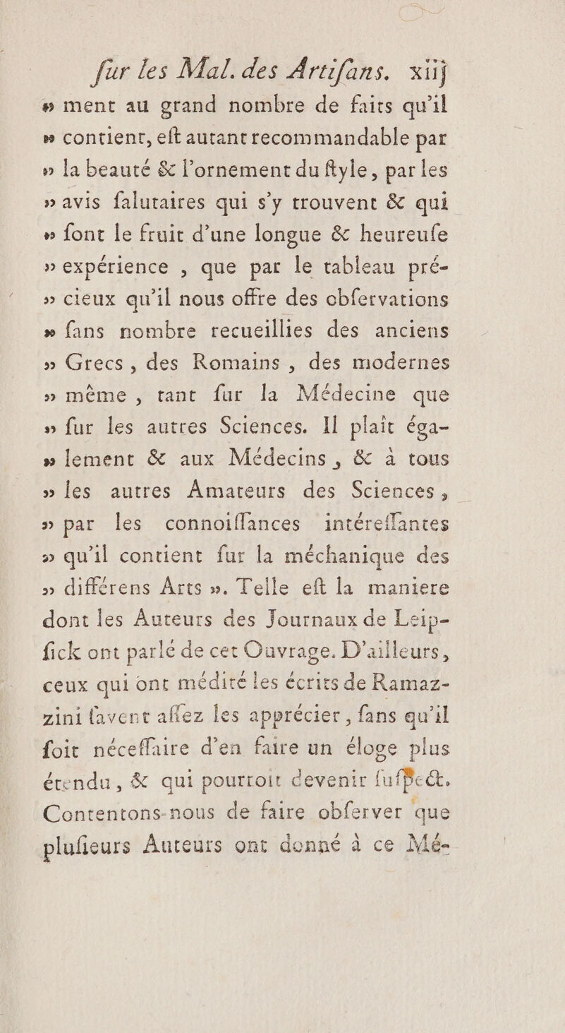 # ment au grand nombre de faits qu'il » contient, eft autant recommandable par » la beauté &amp; l'ornement du ftyle, par les » avis falutaires qui s'y trouvent &amp; qui » font le fruit d'une longue &amp; heureufe » expérience , que par le tableau pré- » cieux qu'il nous offre des cbfervations » fans nombre recueillies des anciens » Grecs, des Romains , des modernes » méme , tant fur la Médecine que » fur les autres Sciences. Il plait éga- » lement &amp; aux Médecins , &amp; à tous » les autres Amateurs des Sciences, » par les connoiffances intéreffances » qu'il contient fur la méchanique des » differens Arts ». Telle eft la maniere dont les Auteurs des Journaux de Leip- fick ont parlé de cet Ouvrage. D'ailleurs, ceux qui ont médité les écrits de Ramaz- zini (avent aflez les apprécier, fans qu'il foit néceffaire d'en faire un éloge plus étendu, &amp; qui pourroit devenir fufBe&amp;. Contentons-nous de faire obferver que plufieurs Auteurs ont donné à ce Mé-