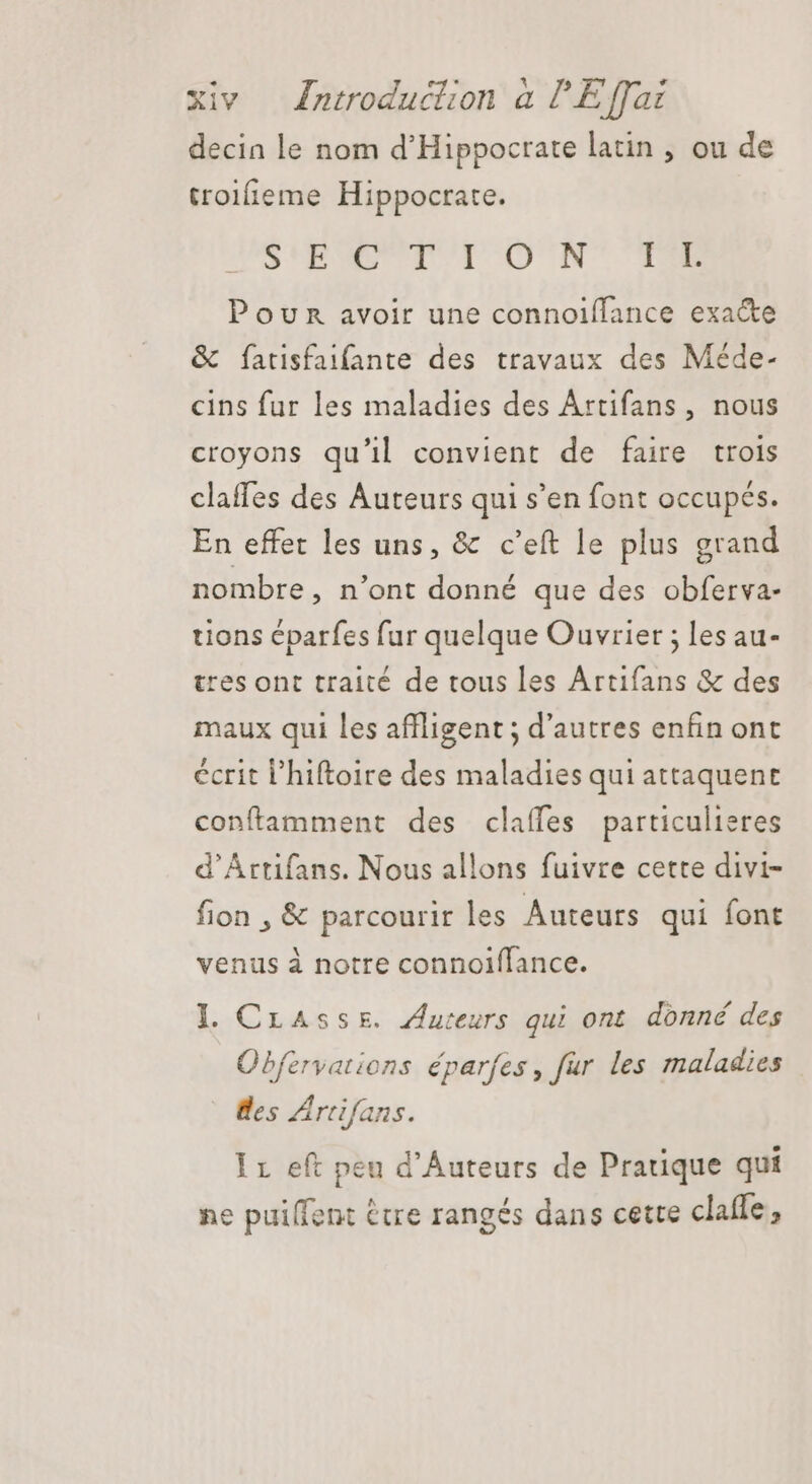 decin le nom d'Hippocrate latin , ou de troifieme Hippocrate. SUEWEUTUT ON TOME Pour avoir une connoiffance exacte &amp; fatisfaifante des travaux des Méde- cins fur les maladies des Artifans, nous croyons qu'il convient de faire trois claffes des Auteurs qui s'en font occupés. En effet les uns, &amp; c'eft le plus grand nombre, n'ont donné que des obferva- tions éparfes fur quelque Ouvrier ; les au- tres ont traité de tous les Artifans &amp; des maux qui les affligent ; d'autres enfin ont écrit l'hiftoire des maladies qui attaquent confamment des claffes particulieres d'Artifans. Nous allons fuivre cette divi- fion , &amp; parcourir les Auteurs qui font venus à notre connoiffance. I. Crasse. Auteurs qui ont donné des Obfervations éparfes, fur les maladies des Artifans. Ir eft peu d'Auteurs de Pratique qui ne puilfent être rangés dans cette claffe,