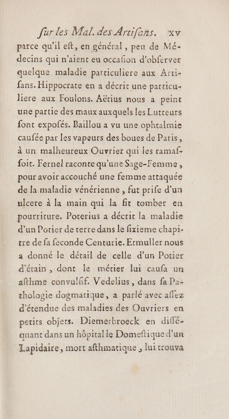 parce qu'il eft, en général , peu de Mé- decins qui n'aient eu occafion d'obferver quelque maladie patticuliere aux Árti- fans. Hippocrate en a décrit une particu- liere aux Foulons. Aëtius nous a peint une partie des maux auxquels les Lutteurs font expofés. Baillou a vu une ophtalmie caufée par les vapeurs des boues de Paris, à un malheureux Ouvrier qui les ramaf- Íoit. Fernel raconte qu'une Sage-Temme , pour avoir accouché une femme attaquée de la maladie vénérienne , fut prife d'un ulcere à la main qui la fit tomber en pourriture. Poterius a décrit la maladie d'un Potier de terre dans le fixieme chapi- tre de fa feconde Centurie. Etmuller nous a donné le détail de celle d'un Potier d'étain , dont Île métier lui caufa un afthme convul&amp;f. Vedelius, dans fa Pa- thologie dogmatique, a parlé avec allez d'étendue des maladies des Ouvriers en petits objets. Diemerbroeck en dilé- quant dans un hópitalle Domeftique d'un . Lapidaire , mort afthmatique , lui trouva